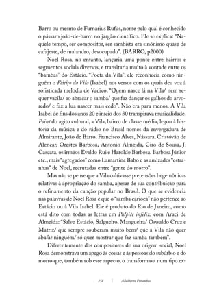 Barro ou mesmo de Furnarius Rufus, nome pelo qual é conhecido
o pássaro joão-de-barro no jargão científico. Ele se explica: “Na-
quele tempo, ser compositor, ser sambista era sinônimo quase de
cafajeste, de malandro, desocupado”. (BARRO, p2000)
    Noel Rosa, no entanto, lançaria uma ponte entre bairros e
segmentos sociais diversos, e transitaria muito à vontade entre os
“bambas” do Estácio. “Poeta da Vila”, ele reconhecia como nin-
guém o Feitiço da Vila (Isabel) nos versos com os quais deu voz à
sofisticada melodia de Vadico: “Quem nasce lá na Vila/ nem se-
quer vacila/ ao abraçar o samba/ que faz dançar os galhos do arvo-
redo/ e faz a lua nascer mais cedo”. Não era para menos. A Vila
Isabel de fins dos anos 20 e início dos 30 transpirava musicalidade.
Point do agito cultural, a Vila, bairro de classe média, legou à his-
tória da música e do rádio no Brasil nomes da envergadura de
Almirante, João de Barro, Francisco Alves, Nássara, Cristóvão de
Alencar, Orestes Barbosa, Antonio Almeida, Ciro de Sousa, J.
Cascata, os irmãos Evaldo Rui e Haroldo Barbosa, Barbosa Júnior
etc., mais “agregados” como Lamartine Babo e as amizades “estra-
nhas” de Noel, recrutadas entre “gente do morro”.
    Mas não se pense que a Vila cultivasse pretensões hegemônicas
relativas à apropriação do samba, apesar de sua contribuição para
o refinamento da canção popular no Brasil. O que se evidencia
nas palavras de Noel Rosa é que o “samba carioca” não pertence ao
Estácio ou à Vila Isabel. Ele é produto do Rio de Janeiro, como
está dito com todas as letras em Palpite infeliz, com Araci de
Almeida: “Salve Estácio, Salgueiro, Mangueira/ Oswaldo Cruz e
Matriz/ que sempre souberam muito bem/ que a Vila não quer
abafar ninguém/ só quer mostrar que faz samba também”.
    Diferentemente dos compositores de sua origem social, Noel
Rosa demonstrava um apego às coisas e às pessoas do subúrbio e do
morro que, também sob esse aspecto, o transformava num tipo ex-


                           258        Adalberto Paranhos
 