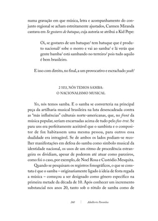 numa gravação em que música, letra e acompanhamento do con-
junto regional se acham estreitamente ajustados, Carmen Miranda
cantava em Se gostares de batuque, cuja autoria se atribui a Kid Pepe:

        Oi, se gostares de um batuque/ tem batuque que é produ-
        to nacional/ sobe o morro e vai ao samba/ e lá verás que
        gente bamba/ está sambando no terreiro/ pois tudo aquilo
        é bem brasileiro.

    E isso com direito, no final, a um provocativo e escrachado yeah!



                    2 YES, NÓS TEMOS SAMBA:
                  O NACIONALISMO MUSICAL


    Yes, nós temos samba. E o samba se converteria na principal
peça da artilharia musical brasileira na luta desencadeada contra
as “más influências” culturais norte-americanas, que, no front da
música popular, seriam encarnadas acima de tudo pelo fox-trot. Se
para uns era perfeitamente aceitável que o sambista e o composi-
tor de fox habitassem uma mesma pessoa, para outros essa
dualidade era intragável. Se de ambos os lados podiam-se reco-
lher manifestações em defesa do samba como símbolo musical da
identidade nacional, os usos de um ritmo de procedência estran-
geira os dividiam, apesar de poderem até atuar como parceiros,
como foi o caso, por exemplo, de Noel Rosa e Custódio Mesquita.
    Quando se pesquisam os registros fonográficos, o que se cons-
tata é que o samba – originariamente ligado à ideia de festa regada
a música – começou a ser designado como gênero específico na
primeira metade da década de 10. Após conhecer um incremento
substancial nos anos 20, tanto sob o rótulo de samba como de


                            260        Adalberto Paranhos
 