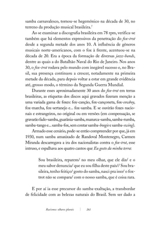 samba carnavalesco, tornou-se hegemônico na década de 30, no
terreno da produção musical brasileira.7
     Ao se examinar a discografia brasileira em 78 rpm, verifica-se
também que há elementos expressivos da penetração do fox-trot
desde a segunda metade dos anos 10. A influência de gêneros
musicais norte-americanos, com o fox à frente, acentuou-se na
década de 20. Era a época da formação de diversas jazz-bands,
dentre as quais a do Batalhão Naval do Rio de Janeiro. Nos anos
30, o fox-trot rodava pelo mundo com inegável sucesso e, no Bra-
sil, sua presença continuou a crescer, notadamente na primeira
metade da década, para depois voltar a estar em grande evidência
até, grosso modo, o término da Segunda Guerra Mundial.
     Durante esses aproximadamente 30 anos do fox-trot em terras
brasileiras, as etiquetas dos discos aqui gravados fizeram menção a
uma variada gama de foxes: fox-canção, fox-cançoneta, fox-cowboy,
fox-marcha, fox-sertanejo e... fox-samba. E se ouvirão foxes nacio-
nais e estrangeiros, no original ou em versões (em compensação, se
gravarão fado-samba, guarânia-samba, mazurca-samba, samba-rumba,
samba-tango e... samba-fox, sem contar samba-boogie e samba-swing).
     Armado esse cenário, pode-se então compreender por que, já em
1930, num samba amaxixado de Randoval Montenegro, Carmen
Miranda descarregava a ira dos nacionalistas contra o fox-trot, esse
intruso, e espalhava aos quatro cantos que Eu gosto da minha terra:

        Sou brasileira, reparem/ no meu olhar, que ele diz/ e o
        meu sabor denuncia/ que eu sou filha deste país// Sou bra-
        sileira, tenho feitiço/ gosto do samba, nasci pra isso/ o fox-
        trot não se compara/ com o nosso samba, que é coisa rara.

    E por aí ia esse precursor do samba-exaltação, a transbordar
de felicidade com as belezas naturais do Brasil. Sem ser dado a


            Racismos: olhares plurais   261
 