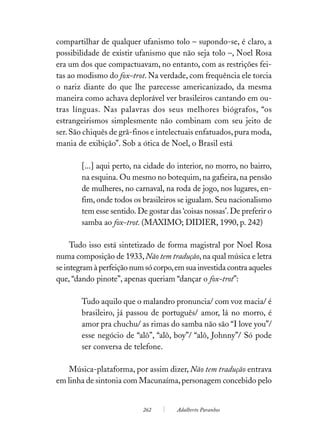 compartilhar de qualquer ufanismo tolo – supondo-se, é claro, a
possibilidade de existir ufanismo que não seja tolo –, Noel Rosa
era um dos que compactuavam, no entanto, com as restrições fei-
tas ao modismo do fox-trot. Na verdade, com frequência ele torcia
o nariz diante do que lhe parecesse americanizado, da mesma
maneira como achava deplorável ver brasileiros cantando em ou-
tras línguas. Nas palavras dos seus melhores biógrafos, “os
estrangeirismos simplesmente não combinam com seu jeito de
ser. São chiquês de grã-finos e intelectuais enfatuados, pura moda,
mania de exibição”. Sob a ótica de Noel, o Brasil está

        [...] aqui perto, na cidade do interior, no morro, no bairro,
        na esquina. Ou mesmo no botequim, na gafieira, na pensão
        de mulheres, no carnaval, na roda de jogo, nos lugares, en-
        fim, onde todos os brasileiros se igualam. Seu nacionalismo
        tem esse sentido. De gostar das ‘coisas nossas’. De preferir o
        samba ao fox-trot. (MAXIMO; DIDIER, 1990, p. 242)

     Tudo isso está sintetizado de forma magistral por Noel Rosa
numa composição de 1933, Não tem tradução, na qual música e letra
se integram à perfeição num só corpo, em sua investida contra aqueles
que, “dando pinote”, apenas queriam “dançar o fox-trot”:

        Tudo aquilo que o malandro pronuncia/ com voz macia/ é
        brasileiro, já passou de português/ amor, lá no morro, é
        amor pra chuchu/ as rimas do samba não são “I love you”/
        esse negócio de “alô”, “alô, boy”/ “alô, Johnny”/ Só pode
        ser conversa de telefone.

    Música-plataforma, por assim dizer, Não tem tradução entrava
em linha de sintonia com Macunaíma, personagem concebido pelo


                            262        Adalberto Paranhos
 