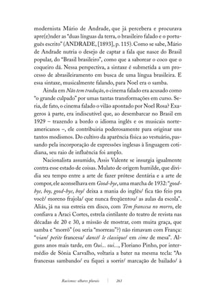 modernista Mário de Andrade, que já percebera e procurava
apre(e)nder as “duas línguas da terra, o brasileiro falado e o portu-
guês escrito” (ANDRADE, [1893], p. 115). Como se sabe, Mário
de Andrade nutria o desejo de captar a fala que nasce do Brasil
popular, do “Brasil brasileiro”, como que a saborear o coco que o
coqueiro dá. Nessa perspectiva, a sintaxe é submetida a um pro-
cesso de abrasileiramento em busca de uma língua brasileira. E
essa sintaxe, musicalmente falando, para Noel era o samba.
     Ainda em Não tem tradução, o cinema falado era acusado como
“o grande culpado” por umas tantas transformações em curso. Se-
ria, de fato, o cinema falado o vilão apontado por Noel Rosa? Exa-
geros à parte, era indiscutível que, ao desembarcar no Brasil em
1929 – trazendo a bordo o idioma inglês e os musicais norte-
americanos –, ele contribuiria poderosamente para originar uns
tantos modismos. Do cultivo da aparência física ao vestuário, pas-
sando pela incorporação de expressões inglesas à linguagem coti-
diana, seu raio de influência foi amplo.
     Nacionalista assumido, Assis Valente se insurgia igualmente
contra esse estado de coisas. Mulato de origem humilde, que divi-
dia seu tempo entre a arte de fazer prótese dentária e a arte de
compor, ele aconselhava em Good-bye, uma marcha de 1932: “good-
bye, boy, good-bye, boy/ deixa a mania do inglês/ fica tão feio pra
você/ moreno frajola/ que nunca freqüentou/ as aulas da escola”.
Aliás, já na sua estreia em disco, com Tem francesa no morro, ele
confiava a Araci Cortes, estrela cintilante do teatro de revista nas
décadas de 20 e 30, a missão de mostrar, com muita graça, que
samba e “morrô” (ou seria “morreau”?) não rimavam com França:
“vian/ petite francesa/ dancê/ le classique/ em cime de mesa”. Al-
guns anos mais tarde, em Oui... oui..., Floriano Pinho, por inter-
médio de Sônia Carvalho, voltaria a bater na mesma tecla: “As
francesas sambando/ eu fiquei a sorrir/ marcação de bailado/ à


            Racismos: olhares plurais   263
 
