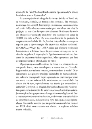 moda chic de Paris!/ [...] no Brasil o samba é patenteado/ e nós, os
brasileiros, somos diplomados”.
     As consequências da chegada do cinema falado ao Brasil não
se resumiam, contudo, ao domínio dos costumes. Ela provocou,
no começo dos anos 30, desemprego em massa de instrumentistas,
até então habitualmente convocados para trabalhar nas salas de
projeção ou nas salas de espera dos cinemas. O número de músi-
cos atirados ao “completo abandono” era calculado em cerca de
30.000 por todo o País. Daí uma manifestação de protesto da
corporação musical do Rio de Janeiro, empenhada em assegurar
espaço para a apresentação de orquestras típicas nacionais.
(CABRAL, 1997, p. 137-139) A ideia que animava os músicos
brasileiros era a de fazer frente às jazz-bands, estrangeiras ou na-
cionais, surgidas sob inspiração do figurino norte-americano, bem
como às orquestras típicas argentinas. Mas a proposta, por falta
do esperado amparo oficial, caiu no vazio.
     O panorama musical brasileiro da época era, obviamente, um
campo de forças, com suas disputas e concorrências. O samba,
hegemônico, não reinava sozinho, como também é óbvio.8 O le-
vantamento dos gêneros musicais veiculados no mundo dos dis-
cos indicava, em segundo lugar, a gravação de marchas (por sinal,
era muito comum a dobradinha samba-marcha em cada lado dos
discos em 78 rpm, especialmente nos meses que antecediam o
carnaval). Gravavam-se em grande quantidade canções, valsas (es-
tas quase exclusivamente de autores nacionais), músicas sertane-
jas ou regionais (agrupando muitos gêneros ou subgêneros). Sem
o mesmo peso quantitativo de antes, o choro era outra modalida-
de sempre presente, inclusive sob a nova denominação de samba-
choro. Já o samba-canção, que despontara como rubrica musical
em 1928, ainda contava com um número de registros relativa-
mente reduzido.


                           264        Adalberto Paranhos
 