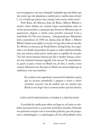 sua voz pequena e em tom coloquial: “malandro que não bebe/ que
não come/ que não abandona o samba/ pois o samba mata a fome/
[...] e o bonde que parece uma carroça/ coisa nossa, muito nossa”.
     Noel Rosa, Ari Barroso, João de Barro, Alberto Ribeiro e
muitos outros tinham em comum traços nacionalistas, mais ou
menos pronunciados, e, quaisquer que fossem as diferenças que os
separassem, elegiam o samba como produto nacional. Com a
marchinha Yes! Nós temos bananas... (interpretada por Almirante)
êxito carnavalesco de 1938 em diante, João de Barro e Alberto
Ribeiro faziam uma réplica a um fox-trot que deu volta ao mundo,
Yes! We have no bananas, de Frank Silver e Irving Cohn. Isso equi-
valia a um brado nacionalista de quem se sabia subdesenvolvido,
sim, mas achava, ainda assim, razões para se orgulhar de seu país:
“Yes! nós temos banana/ banana pra dar e vender/ banana, meni-
na/ tem vitamina/ banana engorda e faz crescer.” E, musicalmen-
te, quem ia para o trono no Brasil era, de fato, o samba, como
cantava Almirante em Touradas em Madri, da mesma dupla que se
celebrizou com suas marchas:

       Eu conheci uma espanhola/ natural da Catalunha/ queria
       que eu tocasse castanhola/ e pegasse o touro à unha/
       caramba/ caracoles/ sou do samba/ não me amoles/ pro
       Brasil eu vou fugir/ isso é conversa mole/ para boi dormir.



  3 ESSA GENTE BRONZEADA: O SAMBA E A MESTIÇAGEM


    A escalada do samba para obter seu lugar ao sol entre os sím-
bolos nacionais levou-o a percorrer territórios minados. Sofrendo
nos primeiros tempos com as investidas policiais, que não poupa-
vam a malandragem e a capoeiragem, ele foi achincalhado como


                          266        Adalberto Paranhos
 