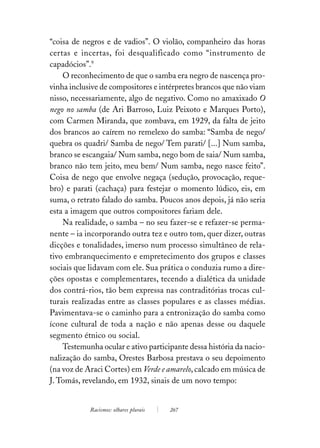 “coisa de negros e de vadios”. O violão, companheiro das horas
certas e incertas, foi desqualificado como “instrumento de
capadócios”.9
    O reconhecimento de que o samba era negro de nascença pro-
vinha inclusive de compositores e intérpretes brancos que não viam
nisso, necessariamente, algo de negativo. Como no amaxixado O
nego no samba (de Ari Barroso, Luiz Peixoto e Marques Porto),
com Carmen Miranda, que zombava, em 1929, da falta de jeito
dos brancos ao caírem no remelexo do samba: “Samba de nego/
quebra os quadri/ Samba de nego/ Tem parati/ [...] Num samba,
branco se escangaia/ Num samba, nego bom de saia/ Num samba,
branco não tem jeito, meu bem/ Num samba, nego nasce feito”.
Coisa de nego que envolve negaça (sedução, provocação, reque-
bro) e parati (cachaça) para festejar o momento lúdico, eis, em
suma, o retrato falado do samba. Poucos anos depois, já não seria
esta a imagem que outros compositores fariam dele.
    Na realidade, o samba – no seu fazer-se e refazer-se perma-
nente – ia incorporando outra tez e outro tom, quer dizer, outras
dicções e tonalidades, imerso num processo simultâneo de rela-
tivo embranquecimento e empretecimento dos grupos e classes
sociais que lidavam com ele. Sua prática o conduzia rumo a dire-
ções opostas e complementares, tecendo a dialética da unidade
dos contrá-rios, tão bem expressa nas contraditórias trocas cul-
turais realizadas entre as classes populares e as classes médias.
Pavimentava-se o caminho para a entronização do samba como
ícone cultural de toda a nação e não apenas desse ou daquele
segmento étnico ou social.
    Testemunha ocular e ativo participante dessa história da nacio-
nalização do samba, Orestes Barbosa prestava o seu depoimento
(na voz de Araci Cortes) em Verde e amarelo, calcado em música de
J. Tomás, revelando, em 1932, sinais de um novo tempo:


            Racismos: olhares plurais   267
 