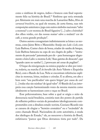 como a simbiose de negros, índios e brancos com final suposta-
mente feliz na história do Brasil.10 Simbiose que seria retratada
por Almirante em mais uma marcha de Lamartine Babo, Hino do
carnaval brasileiro, na qual ele resume, de certa forma, suas três
composições anteriores e joga com outros símbolos nacionais: “salve
a morena!/ a cor morena do Brasil fagueiro/ [...] salve a loirinha!/
dos olhos verdes, cor das nossas matas/ salve a mulata!/ cor do
café, a nossa grande produção”.
     Outros autores consagrariam indistintamente as loiras e as mo-
renas, como Jaime Brito e Manezinho Araújo em Lalá e Lelé, com
Luiz Barbosa. Cantor cheio de bossa, criador do samba de breque,
Luiz Barbosa batucava na copa de seu chapéu de palha – “instru-
mento de percussão” patenteado por ele – para homenagear alegre-
mente a loira Lalá e a morena Lelé, “duas garotas do desacato”, que
“quando caem no samba/ [...] provocam até cenas de pugilato”.
     O leque da miscigenação na música popular se abre por intei-
ro, todavia, na marcha É do barulho (de Assis Valente e Zequinha
Reis), com o Bando da Lua. Nela se encontram referências explí-
citas às morenas, loiras, mulatas e crioulas. E se afirma, em alto e
bom som: “sou pacificador/ não quero brigar/ por causa de cor/
[...] todas elas são rainhas/ de igual valor”. O Bando da Lua inter-
preta essa canção harmonizando vozes da mesma maneira como
idealmente se harmonizam cores e raças no Brasil.
     Esse policromatismo, base sobre a qual se erigiu o mito da
democracia racial brasileira, consistia num dos pontos de partida
de reflexões político-sociais de pensadores ideologicamente com-
prometidos com a ditadura estado-novista. Cassiano Ricardo não
se cansava de elogiar o “berreiro cromático” ou o “escândalo” de
cores chamado Brasil. Nacionalista de corte autoritário, à moda
dos ideólogos de Estado,11 ele, ao reescrever a história do Brasil,
enfatizava: “parece que Deus derramou tinta por tudo”. Da


            Racismos: olhares plurais   269
 