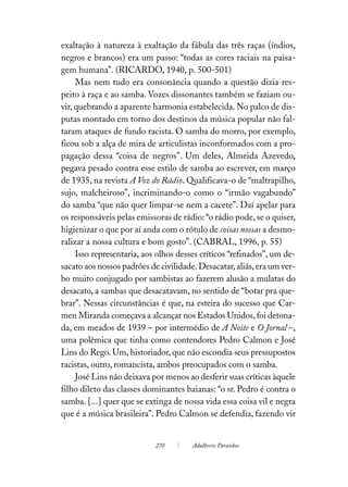exaltação à natureza à exaltação da fábula das três raças (índios,
negros e brancos) era um passo: “todas as cores raciais na paisa-
gem humana”. (RICARDO, 1940, p. 500-501)
     Mas nem tudo era consonância quando a questão dizia res-
peito à raça e ao samba. Vozes dissonantes também se faziam ou-
vir, quebrando a aparente harmonia estabelecida. No palco de dis-
putas montado em torno dos destinos da música popular não fal-
taram ataques de fundo racista. O samba do morro, por exemplo,
ficou sob a alça de mira de articulistas inconformados com a pro-
pagação dessa “coisa de negros”. Um deles, Almeida Azevedo,
pegava pesado contra esse estilo de samba ao escrever, em março
de 1935, na revista A Voz do Rádio. Qualificava-o de “maltrapilho,
sujo, malcheiroso”, incriminando-o como o “irmão vagabundo”
do samba “que não quer limpar-se nem a cacete”. Daí apelar para
os responsáveis pelas emissoras de rádio: “o rádio pode, se o quiser,
higienizar o que por aí anda com o rótulo de coisas nossas a desmo-
ralizar a nossa cultura e bom gosto”. (CABRAL, 1996, p. 55)
     Isso representaria, aos olhos desses críticos “refinados”, um de-
sacato aos nossos padrões de civilidade. Desacatar, aliás, era um ver-
bo muito conjugado por sambistas ao fazerem alusão a mulatas do
desacato, a sambas que desacatavam, no sentido de “botar pra que-
brar”. Nessas circunstâncias é que, na esteira do sucesso que Car-
men Miranda começava a alcançar nos Estados Unidos, foi detona-
da, em meados de 1939 – por intermédio de A Noite e O Jornal –,
uma polêmica que tinha como contendores Pedro Calmon e José
Lins do Rego. Um, historiador, que não escondia seus pressupostos
racistas, outro, romancista, ambos preocupados com o samba.
     José Lins não deixava por menos ao desferir suas críticas àquele
filho dileto das classes dominantes baianas: “o sr. Pedro é contra o
samba. [...] quer que se extinga de nossa vida essa coisa vil e negra
que é a música brasileira”. Pedro Calmon se defendia, fazendo vir


                            270        Adalberto Paranhos
 