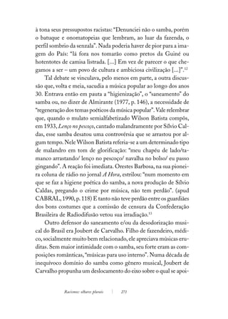 à tona seus pressupostos racistas: “Denunciei não o samba, porém
o batuque e onomatopeias que lembram, ao luar da fazenda, o
perfil sombrio da senzala”. Nada poderia haver de pior para a ima-
gem do País: “lá fora nos tomarão como pretos da Guiné ou
hotentotes de camisa listrada. [...] Em vez de parecer o que che-
gamos a ser – um povo de cultura e ambiciosa civilização [...]”.12
     Tal debate se vinculava, pelo menos em parte, a outra discus-
são que, volta e meia, sacudia a música popular ao longo dos anos
30. Entrava então em pauta a “higienização”, o “saneamento” do
samba ou, no dizer de Almirante (1977, p. 146), a necessidade de
“regeneração dos temas poéticos da música popular”. Vale relembrar
que, quando o mulato semialfabetizado Wilson Batista compôs,
em 1933, Lenço no pescoço, cantado malandramente por Sílvio Cal-
das, esse samba desatou uma controvérsia que se arrastou por al-
gum tempo. Nele Wilson Batista referia-se a um determinado tipo
de malandro em tom de glorificação: “meu chapéu de lado/ta-
manco arrastando/ lenço no pescoço/ navalha no bolso/ eu passo
gingando”. A reação foi imediata. Orestes Barbosa, na sua pionei-
ra coluna de rádio no jornal A Hora, estrilou: “num momento em
que se faz a higiene poética do samba, a nova produção de Sílvio
Caldas, pregando o crime por música, não tem perdão”. (apud
CABRAL, 1990, p. 118) E tanto não teve perdão entre os guardiães
dos bons costumes que a comissão de censura da Confederação
Brasileira de Radiodifusão vetou sua irradiação.13
     Outro defensor do saneamento e/ou da desodorização musi-
cal do Brasil era Joubert de Carvalho. Filho de fazendeiro, médi-
co, socialmente muito bem relacionado, ele apreciava músicas eru-
ditas. Sem maior intimidade com o samba, seu forte eram as com-
posições românticas, “músicas para uso interno”. Numa década de
inequívoco domínio do samba como gênero musical, Joubert de
Carvalho propunha um deslocamento do eixo sobre o qual se apoi-


            Racismos: olhares plurais   271
 