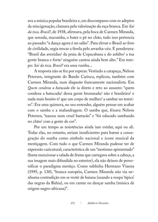 ava a música popular brasileira e, em descompasso com os adeptos
da miscigenação, clamava pela valorização da raça branca. Em Sai
da toca, Brasil!, de 1938, afirmava, pela boca de Carmen Miranda,
que senzala, macumba, o bater o pé no chão, tudo isso pertencia
ao passado: “a dança agora é no salão”. Para elevar o Brasil ao foro
de civilidade, urgia trocar a favela pelo arranha-céu. E ponderava:
“Brasil das avenidas/ da praia de Copacabana e do asfalto/ a tua
gente branca e forte/ ninguém cantou ainda bem alto.” Em tem-
po: Sai da toca, Brasil! era uma rumba...
     A resposta não se fez por esperar. Vestindo a carapuça, Nelson
Petersen, integrante do Bando Carioca, replicou, também com
Carmen Miranda, num diapasão francamente nacionalista. Em
Quem condena a batucada ele ia direto e reto ao assunto: “quem
condena a batucada/ dessa gente bronzeada/ não é brasileiro/ e
nada mais bonito é/ que um corpo de mulher/ a sambar no terrei-
ro”. Era uma quimera, no seu entender, alguém pensar em acabar
com o samba e a malandragem. O samba que, frisava Nelson
Petersen, “nasceu num cruel barracão” e “foi educado sambando
no chão/ com a gente de cor”.
     Por um tempo as resistências ainda iam estalar, aqui ou ali.
Todas elas, no entanto, seriam insuficientes para barrar a consa-
gração do samba como símbolo nacional e ícone musical da
mestiçagem. Com tudo o que Carmen Miranda pudesse ter de
expressão caricatural, característica de um “exotismo apimentado”
(basta mencionar a salada de frutas que carregava sobre a cabeça, a
sua imagem mais difundida no exterior), ela não deixou de perso-
nificar o paradigma mestiço. Como sublinha Hermano Vianna
(1995, p. 130), “branca européia, Carmen Miranda não via ne-
nhuma contradição em se vestir de baiana (usando a roupa ‘típica’
das negras da Bahia), ou em cantar ou dançar samba (música de
origem negro-africana)”.


                           272        Adalberto Paranhos
 