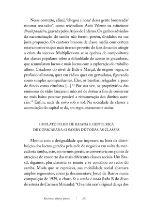 Nesse contexto, afinal, “chegou a hora/ dessa gente bronzeada/
mostrar seu valor”, como reivindicou Assis Valente na esfuziante
Brasil pandeiro, gravada pelos Anjos do Inferno. Os ganhos advindos
da nacionalização do samba não foram, porém, divididos na sua
justa proporção. Os cantores brancos de classe média com certeza
estavam entre os que mais tiraram proveito do fato do samba atingir
a crista do sucesso. Multiplicavam-se as queixas de compositores
das classes populares sobre a dificuldade de acesso às gravadoras,
que acumularam lucros e mais lucros com a exploração do trabalho
alheio. Criadores do nível de Bide e Marçal, de origem negra, se
profissionalizaram, quer em rádios quer em gravadoras, figurando
como simples acompanhantes. Eles, os bambas, relegados a pano
de fundo como ritmistas [...].14 Por sua vez, os proprietários das
emissoras de rádio lançaram mão até de lockout a fim de conservar
no mais baixo patamar possível a remuneração dos direitos auto-
rais.15 Enfim, nada de novo sob o sol. Na sociedade de classes a
acumulação do capital se dá, em regra, exatamente assim.



         4 MULATO FILHO DE BAIANA E GENTE RICA
     DE COPACABANA: O SAMBA DE TODAS AS CLASSES


     Mesmo com a desigualdade que imperava na hora da distri-
buição dos lucros gerados pela rede de negócios em volta da mer-
cadoria samba, este, em termos gerais, se converteria em ponto de
atração e de encontro das mais diferentes classes sociais. Um Bra-
sil, digamos, pluriclassista se reuniu e se conciliou ao redor do
samba. Moda que se espraiava, sua mobilidade social abarcava
amplos segmentos, como já documentava Josué de Barros numa
composição de 1929, o choro Se o samba é moda (lado B do disco
de estreia de Carmen Miranda): “O samba era/ original dança dos


            Racismos: olhares plurais   273
 