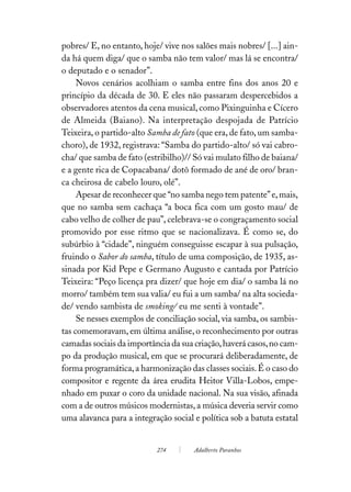 pobres/ E, no entanto, hoje/ vive nos salões mais nobres/ [...] ain-
da há quem diga/ que o samba não tem valor/ mas lá se encontra/
o deputado e o senador”.
     Novos cenários acolhiam o samba entre fins dos anos 20 e
princípio da década de 30. E eles não passaram despercebidos a
observadores atentos da cena musical, como Pixinguinha e Cícero
de Almeida (Baiano). Na interpretação despojada de Patrício
Teixeira, o partido-alto Samba de fato (que era, de fato, um samba-
choro), de 1932, registrava: “Samba do partido-alto/ só vai cabro-
cha/ que samba de fato (estribilho)// Só vai mulato filho de baiana/
e a gente rica de Copacabana/ dotô formado de ané de oro/ bran-
ca cheirosa de cabelo louro, olé”.
     Apesar de reconhecer que “no samba nego tem patente” e, mais,
que no samba sem cachaça “a boca fica com um gosto mau/ de
cabo velho de colher de pau”, celebrava-se o congraçamento social
promovido por esse ritmo que se nacionalizava. É como se, do
subúrbio à “cidade”, ninguém conseguisse escapar à sua pulsação,
fruindo o Sabor do samba, título de uma composição, de 1935, as-
sinada por Kid Pepe e Germano Augusto e cantada por Patrício
Teixeira: “Peço licença pra dizer/ que hoje em dia/ o samba lá no
morro/ também tem sua valia/ eu fui a um samba/ na alta socieda-
de/ vendo sambista de smoking/ eu me senti à vontade”.
     Se nesses exemplos de conciliação social, via samba, os sambis-
tas comemoravam, em última análise, o reconhecimento por outras
camadas sociais da importância da sua criação, haverá casos, no cam-
po da produção musical, em que se procurará deliberadamente, de
forma programática, a harmonização das classes sociais. É o caso do
compositor e regente da área erudita Heitor Villa-Lobos, empe-
nhado em puxar o coro da unidade nacional. Na sua visão, afinada
com a de outros músicos modernistas, a música deveria servir como
uma alavanca para a integração social e política sob a batuta estatal


                           274        Adalberto Paranhos
 