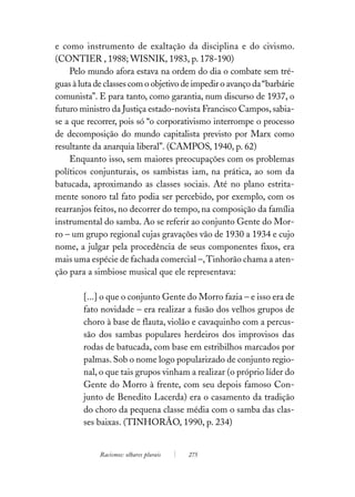 e como instrumento de exaltação da disciplina e do civismo.
(CONTIER , 1988; WISNIK, 1983, p. 178-190)
    Pelo mundo afora estava na ordem do dia o combate sem tré-
guas à luta de classes com o objetivo de impedir o avanço da “barbárie
comunista”. E para tanto, como garantia, num discurso de 1937, o
futuro ministro da Justiça estado-novista Francisco Campos, sabia-
se a que recorrer, pois só “o corporativismo interrompe o processo
de decomposição do mundo capitalista previsto por Marx como
resultante da anarquia liberal”. (CAMPOS, 1940, p. 62)
    Enquanto isso, sem maiores preocupações com os problemas
políticos conjunturais, os sambistas iam, na prática, ao som da
batucada, aproximando as classes sociais. Até no plano estrita-
mente sonoro tal fato podia ser percebido, por exemplo, com os
rearranjos feitos, no decorrer do tempo, na composição da família
instrumental do samba. Ao se referir ao conjunto Gente do Mor-
ro – um grupo regional cujas gravações vão de 1930 a 1934 e cujo
nome, a julgar pela procedência de seus componentes fixos, era
mais uma espécie de fachada comercial –, Tinhorão chama a aten-
ção para a simbiose musical que ele representava:

        [...] o que o conjunto Gente do Morro fazia – e isso era de
        fato novidade – era realizar a fusão dos velhos grupos de
        choro à base de flauta, violão e cavaquinho com a percus-
        são dos sambas populares herdeiros dos improvisos das
        rodas de batucada, com base em estribilhos marcados por
        palmas. Sob o nome logo popularizado de conjunto regio-
        nal, o que tais grupos vinham a realizar (o próprio líder do
        Gente do Morro à frente, com seu depois famoso Con-
        junto de Benedito Lacerda) era o casamento da tradição
        do choro da pequena classe média com o samba das clas-
        ses baixas. (TINHORÃO, 1990, p. 234)


             Racismos: olhares plurais   275
 