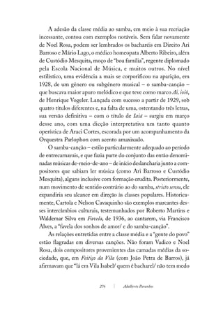 A adesão da classe média ao samba, em meio à sua recriação
incessante, contou com exemplos notáveis. Sem falar novamente
de Noel Rosa, podem ser lembrados os bacharéis em Direito Ari
Barroso e Mário Lago, o médico homeopata Alberto Ribeiro, além
de Custódio Mesquita, moço de “boa família”, regente diplomado
pela Escola Nacional de Música, e muitos outros. No nível
estilístico, uma evidência a mais se corporificou na aparição, em
1928, de um gênero ou subgênero musical – o samba-canção –
que buscava maior apuro melódico e que teve como marco Ai, ioiô,
de Henrique Vogeler. Lançada com sucesso a partir de 1929, sob
quatro títulos diferentes e, na falta de uma, ostentando três letras,
sua versão definitiva – com o título de Iaiá – surgiu em março
desse ano, com uma dicção interpretativa um tanto quanto
operística de Araci Cortes, escorada por um acompanhamento da
Orquestra Parlophon com acento amaxixado.
     O samba-canção – estilo particularmente adequado ao período
de entrecarnavais, e que fazia parte do conjunto das então denomi-
nadas músicas de-meio-de-ano – de início deslancharia junto a com-
positores que sabiam ler música (como Ari Barroso e Custódio
Mesquita), alguns inclusive com formação erudita. Posteriormente,
num movimento de sentido contrário ao do samba, stricto sensu, ele
expandiria seu alcance em direção às classes populares. Historica-
mente, Cartola e Nelson Cavaquinho são exemplos marcantes des-
ses intercâmbios culturais, testemunhados por Roberto Martins e
Waldemar Silva em Favela, de 1936, ao cantarem, via Francisco
Alves, a “favela dos sonhos de amor/ e do samba-canção”.
     As relações entretidas entre a classe média e a “gente do povo”
estão flagradas em diversas canções. Não foram Vadico e Noel
Rosa, dois compositores provenientes das camadas médias da so-
ciedade, que, em Feitiço da Vila (com João Petra de Barros), já
afirmavam que “lá em Vila Isabel/ quem é bacharel/ não tem medo


                           276        Adalberto Paranhos
 