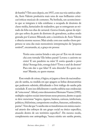 de bamba”? Três anos depois, em 1937, com sua veia satírica salta-
da, Assis Valente produziria mais uma de suas brilhantes crôni-
cas/críticas musicais de costumes. Na berlinda, um acontecimen-
to que se integrara à vida cotidiana: a escapada de doutores de
classe média, fantasiados de malandros, que se entregavam ao rei-
nado da folia nos dias de carnaval. Camisa listada, apesar da rejei-
ção que sofreu da parte de diretores de gravadoras, acabou sendo
gravada por Carmen Miranda ante a insistência de Assis Valente
e obteria enorme sucesso. Mais ainda: com esse samba-choro per-
petuou-se uma das mais memoráveis interpretações da “pequena
notável”, encarnando, aí, a graça em pessoa:

        Vestiu uma camisa listada e saiu por aí/ Em vez de tomar
        chá com torrada/ Ele bebeu parati/ Levava o canivete no
        cinto/ E um pandeiro na mão/ E sorria quando o povo
        dizia/ Sossega leão, sossega leão// Tirou o anel de doutor/
        Para não dar o que falar/ E saiu dizendo/ Eu quero ma-
        mar/ Mamãe, eu quero mamar.

    Esse estado de coisas, é lógico, só jogava a favor da nacionaliza-
ção do samba, na medida em que apagava as linhas demarcatórias
que pudessem subsistir, dificultando o livre tráfego do samba pela
sociedade. E sem isso dificilmente o samba exibiria suas credenciais
de “coisa nossa”. Afinal, como demonstrou Hermano Vianna (1995),
múltiplos sujeitos sociais intervieram nesse processo, dentre os quais
se deve mencionar “negros, ciganos, baianos, cariocas, intelectuais,
políticos, folcloristas, compositores eruditos, franceses, milionários,
poetas”. Vem daí que “o samba não se transformou em música nacio-
nal através dos esforços de um grupo social ou étnico específico,
atuando dentro de um território específico”. Do mesmo modo,
complementa esse antropólogo, “nunca existiu um samba pronto,


             Racismos: olhares plurais   277
 