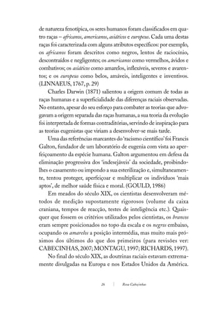 de natureza fenotípica, os seres humanos foram classificados em qua-
tro raças – africanos, americanos, asiáticos e europeus. Cada uma destas
raças foi caracterizada com alguns atributos específicos: por exemplo,
os africanos foram descritos como negros, lentos de raciocínio,
descontraídos e negligentes; os americanos como vermelhos, ávidos e
combativos; os asiáticos como amarelos, inflexíveis, severos e avaren-
tos; e os europeus como belos, amáveis, inteligentes e inventivos.
(LINNAEUS, 1767, p. 29)
     Charles Darwin (1871) salientou a origem comum de todas as
raças humanas e a superficialidade das diferenças raciais observadas.
No entanto, apesar do seu esforço para combater as teorias que advo-
gavam a origem separada das raças humanas, a sua teoria da evolução
foi interpretada de formas contraditórias, servindo de inspiração para
as teorias eugenistas que viriam a desenvolver-se mais tarde.
     Uma das referências marcantes do ‘racismo científico’ foi Francis
Galton, fundador de um laboratório de eugenia com vista ao aper-
feiçoamento da espécie humana. Galton argumentou em defesa da
eliminação progressiva dos ‘indesejáveis’ da sociedade, proibindo-
lhes o casamento ou impondo a sua esterilização e, simultaneamen-
te, tentou proteger, aperfeiçoar e multiplicar os indivíduos ‘mais
aptos’, de melhor saúde física e moral. (GOULD, 1986)
     Em meados do século XIX, os cientistas desenvolveram mé-
todos de medição supostamente rigorosos (volume da caixa
craniana, tempos de reacção, testes de inteligência etc.). Quais-
quer que fossem os critérios utilizados pelos cientistas, os brancos
eram sempre posicionados no topo da escala e os negros embaixo,
ocupando os amarelos a posição intermédia, mas muito mais pró-
ximos dos últimos do que dos primeiros (para revisões ver:
CABECINHAS, 2007; MONTAGU, 1997; RICHARDS, 1997).
     No final do século XIX, as doutrinas raciais estavam extrema-
mente divulgadas na Europa e nos Estados Unidos da América.


                             26         Rosa Cabeçinhas
 