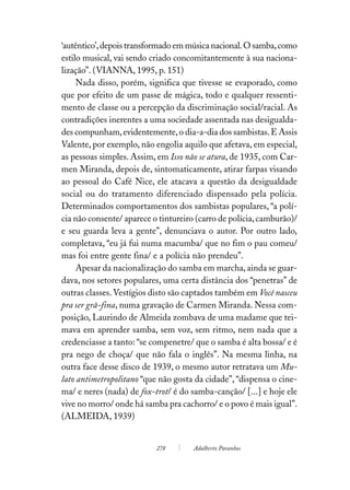 ‘autêntico’, depois transformado em música nacional. O samba, como
estilo musical, vai sendo criado concomitantemente à sua naciona-
lização”. (VIANNA, 1995, p. 151)
     Nada disso, porém, significa que tivesse se evaporado, como
que por efeito de um passe de mágica, todo e qualquer ressenti-
mento de classe ou a percepção da discriminação social/racial. As
contradições inerentes a uma sociedade assentada nas desigualda-
des compunham, evidentemente, o dia-a-dia dos sambistas. E Assis
Valente, por exemplo, não engolia aquilo que afetava, em especial,
as pessoas simples. Assim, em Isso não se atura, de 1935, com Car-
men Miranda, depois de, sintomaticamente, atirar farpas visando
ao pessoal do Café Nice, ele atacava a questão da desigualdade
social ou do tratamento diferenciado dispensado pela polícia.
Determinados comportamentos dos sambistas populares, “a polí-
cia não consente/ aparece o tintureiro (carro de polícia, camburão)/
e seu guarda leva a gente”, denunciava o autor. Por outro lado,
completava, “eu já fui numa macumba/ que no fim o pau comeu/
mas foi entre gente fina/ e a polícia não prendeu”.
     Apesar da nacionalização do samba em marcha, ainda se guar-
dava, nos setores populares, uma certa distância dos “penetras” de
outras classes. Vestígios disto são captados também em Você nasceu
pra ser grã-fina, numa gravação de Carmen Miranda. Nessa com-
posição, Laurindo de Almeida zombava de uma madame que tei-
mava em aprender samba, sem voz, sem ritmo, nem nada que a
credenciasse a tanto: “se compenetre/ que o samba é alta bossa/ e é
pra nego de choça/ que não fala o inglês”. Na mesma linha, na
outra face desse disco de 1939, o mesmo autor retratava um Mu-
lato antimetropolitano “que não gosta da cidade”, “dispensa o cine-
ma/ e neres (nada) de fox-trot/ é do samba-canção/ [...] e hoje ele
vive no morro/ onde há samba pra cachorro/ e o povo é mais igual”.
(ALMEIDA, 1939)


                           278        Adalberto Paranhos
 