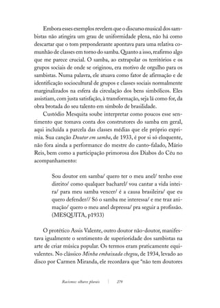 Embora esses exemplos revelem que o discurso musical dos sam-
bistas não atingira um grau de uniformidade plena, não há como
descartar que o tom preponderante apontava para uma relativa co-
munhão de classes em torno do samba. Quanto a isso, reafirmo algo
que me parece crucial. O samba, ao extrapolar os territórios e os
grupos sociais de onde se originou, era motivo de orgulho para os
sambistas. Numa palavra, ele atuava como fator de afirmação e de
identificação sociocultural de grupos e classes sociais normalmente
marginalizados na esfera da circulação dos bens simbólicos. Eles
assistiam, com justa satisfação, à transformação, seja lá como for, da
obra brotada do seu talento em símbolo de brasilidade.
    Custódio Mesquita soube interpretar como poucos esse sen-
timento que tomava conta dos construtores do samba em geral,
aqui incluída a parcela das classes médias que ele próprio expri-
mia. Sua canção Doutor em samba, de 1933, é por si só eloquente,
não fora ainda a performance do mestre do canto-falado, Mário
Reis, bem como a participação primorosa dos Diabos do Céu no
acompanhamento:

        Sou doutor em samba/ quero ter o meu anel/ tenho esse
        direito/ como qualquer bacharel/ vou cantar a vida intei-
        ra/ para meu samba vencer/ é a causa brasileira/ que eu
        quero defender// Só o samba me interessa/ e me traz ani-
        mação/ quero o meu anel depressa/ pra seguir a profissão.
        (MESQUITA, p1933)

    O protético Assis Valente, outro doutor não-doutor, manifes-
tava igualmente o sentimento de superioridade dos sambistas na
arte de criar música popular. Os termos eram praticamente equi-
valentes. No clássico Minha embaixada chegou, de 1934, levado ao
disco por Carmen Miranda, ele recordava que “não tem doutores


             Racismos: olhares plurais   279
 