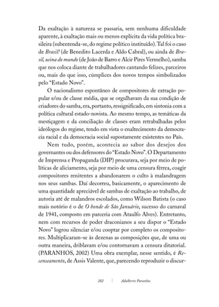 Da exaltação à natureza se passaria, sem nenhuma dificuldade
aparente, à exaltação mais ou menos explícita da vida política bra-
sileira (subentenda-se, do regime político instituído). Tal foi o caso
de Brasil! (de Benedito Lacerda e Aldo Cabral), ou ainda de Bra-
sil, usina do mundo (de João de Barro e Alcir Pires Vermelho), samba
que nos coloca diante de trabalhadores cantando felizes, parceiros
ou, mais do que isso, cúmplices dos novos tempos simbolizados
pelo “Estado Novo”.
      O nacionalismo espontâneo de compositores de extração po-
pular e/ou de classe média, que se orgulhavam da sua condição de
criadores do samba, era, portanto, ressignificado, em sintonia com a
política cultural estado-novista. Ao mesmo tempo, as temáticas da
mestiçagem e da conciliação de classes eram retrabalhadas pelos
ideólogos do regime, tendo em vista o enaltecimento da democra-
cia racial e da democracia social supostamente existentes no País.
      Nem tudo, porém, acontecia ao sabor dos desejos dos
governantes ou dos defensores do “Estado Novo”. O Departamento
de Imprensa e Propaganda (DIP) procurava, seja por meio de po-
líticas de aliciamento, seja por meio de uma censura férrea, coagir
compositores renitentes a abandonarem o culto à malandragem
nos seus sambas. Daí decorreu, basicamente, o aparecimento de
uma quantidade apreciável de sambas de exaltação ao trabalho, de
autoria até de malandros escolados, como Wilson Batista (o caso
mais notório é o de O bonde de São Januário, sucesso do carnaval
de 1941, composto em parceria com Ataulfo Alves). Entretanto,
nem com recursos de poder draconianos a seu dispor o “Estado
Novo” logrou silenciar e/ou cooptar por completo os composito-
res. Multiplicaram-se às dezenas as composições que, de uma ou
outra maneira, driblavam e/ou contornavam a censura ditatorial.
(PARANHOS, 2002) Uma obra exemplar, nesse sentido, é Re-
censeamento, de Assis Valente, que, parecendo reproduzir o discur-


                            282        Adalberto Paranhos
 