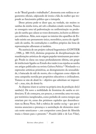 so do “Brasil grande e trabalhador”, desmonta com sutileza os ar-
gumentos oficiais, salpicando de ironia a fala da mulher que res-
ponde ao funcionário público que a interpela.
     Desse prisma pode-se dizer que, na verdade, são muitos os
sambas da minha terra, até sob a ditadura estado-novista. Nunca
se conseguiu uma tal padronização ou uniformização na produ-
ção do samba que calasse as vozes destoantes, inclusive as diferen-
ças estilísticas. Aliás, nem sequer no interior dos aparelhos de Es-
tado existiu um pensamento único, monolítico, acerca do signifi-
cado do samba. As contradições e conflitos próprios das lutas de
representações afloraram aí também.
     Na ausência de um projeto cultural hegemônico (CONTIER
, 1988, p. 300-312), distintas propostas de disciplinarização das
manifestações artísticas de origem popular terminaram por emer-
gir. Pondo às claras seu ranço profundamente elitista, um grupo
de intelectuais ligados ao Estado deu vazão à sua repulsa ao samba
em artigos publicados na revista Cultura Política.16 Nivelando-o a
expressões artísticas primitivas, ao desregramento da sensualida-
de, à batucada da ralé do morro, eles o elegeram como objeto de
uma campanha movida por propósitos educativos e civilizadores.
Tratava-se não de abatê-lo – objetivo que admitiam ser impossí-
vel –, mas, sim, de domá-lo.
     As disputas iriam se acirrar na própria área da produção do(s)
samba(s). De novo a mobilidade de fronteiras do samba se evi-
denciava. E ele começava, aos poucos, a enveredar, uma vez mais,
por territórios inexplorados, como prelúdio de outros tempos que
estariam por vir, cenas dos próximos capítulos que desemboca-
riam na Bossa Nova. Sob a rubrica de samba-swing – que por si
mesma anunciava a presença e a assimilação de elementos musi-
cais norte-americanos –, um compositor como Janet de Almeida
trazia o futuro para o presente.17 Pesadelo (dele e de Leo Vilar),


            Racismos: olhares plurais   283
 