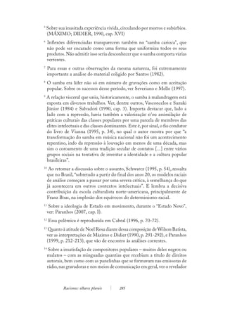 5
    Sobre sua inusitada experiência vivida, circulando por morros e subúrbios.
    (MÁXIMO; DIDIER, 1990, cap. XVI)
6
     Inflexões diferenciadas transparecem também no “samba carioca”, que
     não pode ser encarado como uma forma que uniformiza todos os seus
     produtos. Não admitir isso seria desconhecer que o samba comporta várias
     vertentes.
7
     Para essas e outras observações da mesma natureza, foi extremamente
     importante a análise do material coligido por Santos (1982).
8
     O samba era líder não só em número de gravações como em aceitação
     popular. Sobre os sucessos desse período, ver Severiano e Mello (1997).
9
    A relação visceral que uniu, historicamente, o samba à malandragem está
    exposta em diversos trabalhos. Ver, dentre outros, Vasconcelos e Suzuki
    Júnior (1984) e Salvadori (1990, cap. 3). Importa destacar que, lado a
    lado com a repressão, havia também a valorização e/ou assimilação de
    práticas culturais das classes populares por uma parcela de membros das
    elites intelectuais e das classes dominantes. Este é, por sinal, o fio condutor
    do livro de Vianna (1995, p. 34), no qual o autor mostra por que “a
    transformação do samba em música nacional não foi um acontecimento
    repentino, indo da repressão à louvação em menos de uma década, mas
    sim o coroamento de uma tradição secular de contatos [...] entre vários
    grupos sociais na tentativa de inventar a identidade e a cultura popular
    brasileiras”.
10
      Ao retomar a discussão sobre o assunto, Schwarcz (1995, p. 54), ressalta
     que no Brasil, “sobretudo a partir do final dos anos 20, os modelos raciais
     de análise começam a passar por uma severa crítica, à semelhança do que
     já acontecera em outros contextos intelectuais”. E lembra a decisiva
     contribuição da escola culturalista norte-americana, principalmente de
     Franz Boas, na implosão dos equívocos do determinismo racial.
11
      Sobre a ideologia de Estado em movimento, durante o “Estado Novo”,
     ver: Paranhos (2007, cap. I).
12
     Essa polêmica é reproduzida em Cabral (1996, p. 70-72).
13
     Quanto à atitude de Noel Rosa diante dessa composição de Wilson Batista,
     ver as interpretações de Máximo e Didier (1990, p. 291-292), e Paranhos
     (1999, p. 212-213), que vão de encontro às análises correntes.
14
      Sobre a insatisfação de compositores populares – muitos deles negros ou
     mulatos – com as minguadas quantias que recebiam a título de direitos
     autorais, bem como com as panelinhas que se formavam nas emissoras de
     rádio, nas gravadoras e nos meios de comunicação em geral, ver o revelador



             Racismos: olhares plurais       285
 
