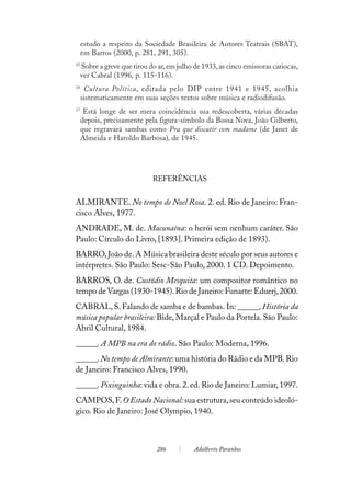estudo a respeito da Sociedade Brasileira de Autores Teatrais (SBAT),
     em Barros (2000, p. 281, 291, 305).
15
     Sobre a greve que tirou do ar, em julho de 1933, as cinco emissoras cariocas,
     ver Cabral (1996, p. 115-116).
16
      Cultura Política, editada pelo DIP entre 1941 e 1945, acolhia
     sistematicamente em suas seções textos sobre música e radiodifusão.
17
      Está longe de ser mera coincidência sua redescoberta, várias décadas
     depois, precisamente pela figura-símbolo da Bossa Nova, João Gilberto,
     que regravará sambas como Pra que discutir com madame (de Janet de
     Almeida e Haroldo Barbosa), de 1945.




                              REFERÊNCIAS


ALMIRANTE. No tempo de Noel Rosa. 2. ed. Rio de Janeiro: Fran-
cisco Alves, 1977.
ANDRADE, M. de. Macunaína: o herói sem nenhum caráter. São
Paulo: Círculo do Livro, [1893]. Primeira edição de 1893).
BARRO, João de. A Música brasileira deste século por seus autores e
intérpretes. São Paulo: Sesc-São Paulo, 2000. 1 CD. Depoimento.
BARROS, O. de. Custódio Mesquita: um compositor romântico no
tempo de Vargas (1930-1945). Rio de Janeiro: Funarte: Eduerj, 2000.
CABRAL, S. Falando de samba e de bambas. In: ______. História da
música popular brasileira: Bide, Marçal e Paulo da Portela. São Paulo:
Abril Cultural, 1984.
______. A MPB na era do rádio. São Paulo: Moderna, 1996.
______. No tempo de Almirante: uma história do Rádio e da MPB. Rio
de Janeiro: Francisco Alves, 1990.
______. Pixinguinha: vida e obra. 2. ed. Rio de Janeiro: Lumiar, 1997.
CAMPOS, F. O Estado Nacional: sua estrutura, seu conteúdo ideoló-
gico. Rio de Janeiro: José Olympio, 1940.



                                286          Adalberto Paranhos
 