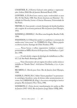 CHARTIER, R. A História Cultural: entre práticas e representa-
ções. Lisboa: Difel: Rio de Janeiro: Bertrand Brasil, 1990.
CONTIER , A. D. Brasil novo: música, nação e modernidade: os anos
20 e 30. São Paulo, 1988. Tese (Livre-docência em História) – Fa-
culdade de Filosofia, Letras e Ciências Humanas, Universidade de
São Paulo.
FREYRE, G. Casa-grande e senzala: formação da família brasileira
sob o regime de economia patriarcal. Rio de Janeiro: José Olympio,
1933.
MÁXIMO, J.; DIDIER, C. Noel Rosa: uma biografia. Brasília: UnB,
1990.
PARANHOS, A. O Brasil dá samba?: os sambistas e a invenção do
samba como “coisa nossa”. In: TORRES, R. (Org.). Música popular
en América Latina. Santiago de Chile: Fondart, 1999.
______. Novas bossas e velhos argumentos: tradição e contem-
poraneidade na MPB. História & Perspectivas, Uberlândia, n. 3, jul./
dez. 1990.
______. O roubo da fala: origens da ideologia do trabalhismo no Bra-
sil. 2. ed. São Paulo: Boitempo, 2007.
______. Vozes dissonantes sob um regime de ordem-unida: música e
trabalho no “Estado Novo”. ArtCultura, Uberlândia, v. 4, n. 4, jun.
2002.
RICARDO, C. Marcha para Oeste. Rio de Janeiro: José Olympio,
1940.
SADER, E.; PAOLI, M. C. Sobre “classes populares” no pensamen-
to sociológico brasileiro: notas de leitura sobre acontecimentos re-
centes. In: CARDOSO, R. (Org.). A aventura antropológica: teoria e
pesquisa. Rio de Janeiro: Paz e Terra, 1986.
SANDRONI, C. Feitiço decente: transformações do samba no Rio
de Janeiro (1917-1933). Rio de Janeiro: Jorge Zahar: UFRJ, 2001.




         Racismos: olhares plurais   287
 