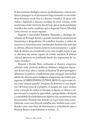 O determinismo biológico marcou profundamente a ciência mo-
derna e propagou-se ao pensamento leigo, tornando-se um verda-
deiro fenómeno social. Isto é, o discurso ‘científico’ da época esti-
mulou e legitimou o discurso racialista do senso comum, sendo
essa herança ainda visível nos dias de hoje, apesar da desacreditação
científica das teorias racialistas após a Segunda Guerra Mundial,
como veremos na secção seguinte.
     Segundo o historiador Valentim Alexandre, a ideologia do-
minante em Portugal durante o período colonial era extremamente
etnocêntrica e desigualitária. Os trabalhos forçados, o tráfico de
escravos e a escravatura eram considerados fundamentais para que
as colónias africanas fossem rentáveis economicamente e a igual-
dade de direitos era considerada como uma simples utopia, já que
os africanos não seriam capazes de evoluir sozinhos. A política
colonial opressora era justificada através dos argumentos do ‘ra-
cismo científico’.
     Durante o Estado Novo realizaram-se diversos congressos
coloniais onde cientistas, políticos, militares e religiosos expuse-
ram as suas teses sobre a ‘missão civilizadora’ do povo português e
debateram as práticas a implementar para conseguir uma melhor
adesão dos diversos povos indígenas à hegemonia dos valores por-
tugueses. (CABECINHAS; CUNHA, 2003) Os negros eram vis-
tos como ‘crianças grandes’, incapazes de dominar os seus impul-
sos e de tomar conta de si próprios. A imagem dos negros oscilava
entre a atracção do exótico (o batuque, as danças, os ritmos e cor-
pos sensuais) e a repulsa (a agressidade, a perigosidade, a feitiçaria
e a sexualidade descontrolada eram algumas das características mais
mencionadas). Durante este período, os negros eram vistos essen-
cialmente como uma força de trabalho, mas também eram consi-
derados como uma fonte de divertimento e entretimento para o
Homem Branco (especialmente as mulatas...5).


             Racismos: olhares plurais   27
 