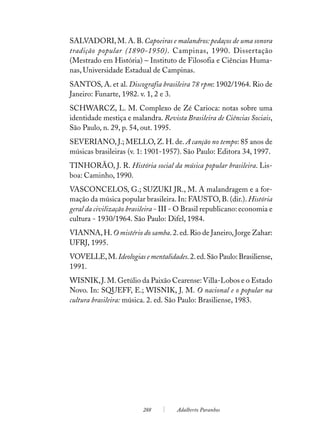 SALVADORI, M. A. B. Capoeiras e malandros: pedaços de uma sonora
tradição popular (1890-1950). Campinas, 1990. Dissertação
(Mestrado em História) – Instituto de Filosofia e Ciências Huma-
nas, Universidade Estadual de Campinas.
SANTOS, A. et al. Discografia brasileira 78 rpm: 1902/1964. Rio de
Janeiro: Funarte, 1982. v. 1, 2 e 3.
SCHWARCZ, L. M. Complexo de Zé Carioca: notas sobre uma
identidade mestiça e malandra. Revista Brasileira de Ciências Sociais,
São Paulo, n. 29, p. 54, out. 1995.
SEVERIANO, J.; MELLO, Z. H. de. A canção no tempo: 85 anos de
músicas brasileiras (v. 1: 1901-1957). São Paulo: Editora 34, 1997.
TINHORÃO, J. R. História social da música popular brasileira. Lis-
boa: Caminho, 1990.
VASCONCELOS, G.; SUZUKI JR., M. A malandragem e a for-
mação da música popular brasileira. In: FAUSTO, B. (dir.). História
geral da civilização brasileira - III - O Brasil republicano: economia e
cultura - 1930/1964. São Paulo: Difel, 1984.
VIANNA, H. O mistério do samba. 2. ed. Rio de Janeiro, Jorge Zahar:
UFRJ, 1995.
VOVELLE, M. Ideologias e mentalidades. 2. ed. São Paulo: Brasiliense,
1991.
WISNIK, J. M. Getúlio da Paixão Cearense: Villa-Lobos e o Estado
Novo. In: SQUEFF, E.; WISNIK, J. M. O nacional e o popular na
cultura brasileira: música. 2. ed. São Paulo: Brasiliense, 1983.




                          288         Adalberto Paranhos
 