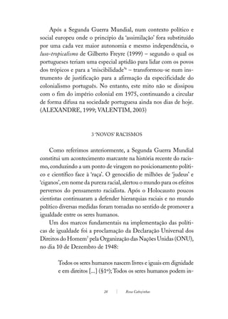 Após a Segunda Guerra Mundial, num contexto político e
social europeu onde o princípio da ‘assimilação’ fora substituído
por uma cada vez maior autonomia e mesmo independência, o
luso-tropicalismo de Gilberto Freyre (1999) – segundo o qual os
portugueses teriam uma especial aptidão para lidar com os povos
dos trópicos e para a ‘miscibilidade’6 – transformou-se num ins-
trumento de justificação para a afirmação da especificidade do
colonialismo português. No entanto, este mito não se dissipou
com o fim do império colonial em 1975, continuando a circular
de forma difusa na sociedade portuguesa ainda nos dias de hoje.
(ALEXANDRE, 1999; VALENTIM, 2003)



                      3 ‘NOVOS’ RACISMOS


     Como referimos anteriormente, a Segunda Guerra Mundial
constitui um acontecimento marcante na história recente do racis-
mo, conduzindo a um ponto de viragem no posicionamento políti-
co e científico face à ‘raça’. O genocídio de milhões de ‘judeus’ e
‘ciganos’, em nome da pureza racial, alertou o mundo para os efeitos
perversos do pensamento racialista. Após o Holocausto poucos
cientistas continuaram a defender hierarquias raciais e no mundo
político diversas medidas foram tomadas no sentido de promover a
igualdade entre os seres humanos.
     Um dos marcos fundamentais na implementação das políti-
cas de igualdade foi a proclamação da Declaração Universal dos
Direitos do Homem7 pela Organização das Nações Unidas (ONU),
no dia 10 de Dezembro de 1948:

        Todos os seres humanos nascem livres e iguais em dignidade
        e em direitos [...] (§1º); Todos os seres humanos podem in-


                            28       Rosa Cabeçinhas
 