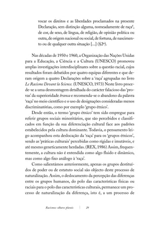 vocar os direitos e as liberdades proclamados na presente
        Declaração, sem distinção alguma, nomeadamente de raça8,
        de cor, de sexo, de língua, de religião, de opinião política ou
        outra, de origem nacional ou social, de fortuna, de nascimen-
        to ou de qualquer outra situação [...] (§2º).

     Nas décadas de 1950 e 1960, a Organização das Nações Unidas
para a Educação, a Ciência e a Cultura (UNESCO) promoveu
amplas investigações interdisciplinares sobre a questão racial, cujos
resultados foram debatidos por quatro equipas diferentes e que de-
ram origem a quatro Declarações sobre a ‘raça’ agrupadas no livro
Le Racisme Devant la Science. (UNESCO, 1973) Neste livro proce-
de-se a uma desmontagem detalhada do carácter falacioso das ‘pro-
vas’ da superioridade branca e recomenda-se o abandono da palavra
‘raça’ no meio científico e o uso de designações consideradas menos
discriminatórias, como por exemplo ‘grupo étnico’.
     Desde então, o termo ‘grupo étnico’ tem sido empregue para
referir grupos sociais minoritários, que são percebidos e classifi-
cados em função da sua diferenciação cultural face aos padrões
estabelecidos pela cultura dominante. Todavia, o pensamento lei-
go acompanhou esta deslocação da ‘raça’ para os ‘grupos étnicos’,
sendo as ‘práticas culturais’ percebidas como rígidas e imutáveis, e
até mesmo geneticamente herdadas. (REX, 1986) Assim, frequen-
temente, a cultura não é entendida como algo fluido e dinâmico,
mas como algo fixo análogo à ‘raça’.
     Como salientámos anteriormente, apenas os grupos destituí-
dos de poder ou de estatuto social são objecto deste processo de
naturalização. Assim, o deslocamento da percepção das diferenças
entre os grupos humanos, do polo das características físicas ou
raciais para o polo das características culturais, permanece um pro-
cesso de naturalização da diferença, isto é, a um processo de


            Racismos: olhares plurais   29
 