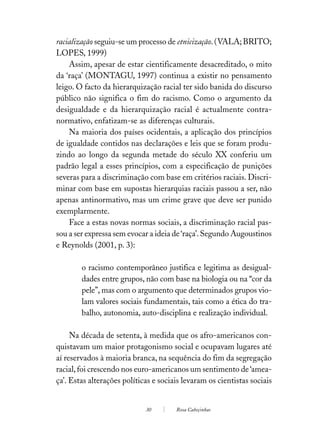 racialização seguiu-se um processo de etnicização. (VALA; BRITO;
LOPES, 1999)
    Assim, apesar de estar cientificamente desacreditado, o mito
da ‘raça’ (MONTAGU, 1997) continua a existir no pensamento
leigo. O facto da hierarquização racial ter sido banida do discurso
público não significa o fim do racismo. Como o argumento da
desigualdade e da hierarquização racial é actualmente contra-
normativo, enfatizam-se as diferenças culturais.
    Na maioria dos países ocidentais, a aplicação dos princípios
de igualdade contidos nas declarações e leis que se foram produ-
zindo ao longo da segunda metade do século XX conferiu um
padrão legal a esses princípios, com a especificação de punições
severas para a discriminação com base em critérios raciais. Discri-
minar com base em supostas hierarquias raciais passou a ser, não
apenas antinormativo, mas um crime grave que deve ser punido
exemplarmente.
    Face a estas novas normas sociais, a discriminação racial pas-
sou a ser expressa sem evocar a ideia de ‘raça’. Segundo Augoustinos
e Reynolds (2001, p. 3):

        o racismo contemporâneo justifica e legitima as desigual-
        dades entre grupos, não com base na biologia ou na “cor da
        pele”, mas com o argumento que determinados grupos vio-
        lam valores sociais fundamentais, tais como a ética do tra-
        balho, autonomia, auto-disciplina e realização individual.

     Na década de setenta, à medida que os afro-americanos con-
quistavam um maior protagonismo social e ocupavam lugares até
aí reservados à maioria branca, na sequência do fim da segregação
racial, foi crescendo nos euro-americanos um sentimento de ‘amea-
ça’. Estas alterações políticas e sociais levaram os cientistas sociais


                             30        Rosa Cabeçinhas
 