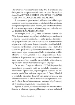 a desenvolver novos conceitos com o objectivo de estabelecer uma
distinção entre as expressões tradicionais e as novas formas de ra-
cismo. (GAERTNER; DOVIDIO, 1986; JONES, 1972; KATZ;
HASS, 1988; MCCONAHAY, 1986; SEARS, 1988)
     A renovação conceptual ocorreu inicialmente no sentido de apre-
ender as novas expressões de racismo no seio da sociedade americana e
em seguida alargou-se aos países europeus, para caracterizar as formas
de racismo contemporâneas em relação aos imigrantes e minorias étni-
cas. (PETTIGREW; MEERTENS, 1995)
     Por exemplo, Jones (1972) refere um racismo ‘cultural’ nos
EUA. Segundo o autor, na opinião dos indivíduos preconceituosos,
as minorias seriam discriminadas por razões que lhes são intrínse-
cas: por partilharem uma cultura que não lhes permite uma boa
adaptação às exigências do sistema económico capitalista (o indi-
vidualismo meritocrático, a orientação para o poder e o êxito). Isto
é, uma vez que já não é politicamente correcto afirmar publica-
mente que os negros possuem capacidades intelectuais e aptidões
inferiores aos brancos, atribuir-se-lhes a responsabilidade da dis-
criminação de que são vítimas por não aderirem aos valores neces-
sários para serem bem-sucedidos nas sociedades ocidentais e por
supostamente não efectuarem um esforço de adaptação.
     Por seu turno, Pettigrew e Meertens (1995) distinguiram duas
expressões de preconceito racial nas sociedades ocidentais con-
temporâneas: o preconceito flagrante (quente e directo) e o pre-
conceito subtil (frio e indirecto). A partir da II Guerra Mundial,
as sociedades ocidentais desenvolveram progressivamente uma
norma social contra as formas tradicionais de expressão do racis-
mo. A relação dos indivíduos com esta norma social pode assumir
três formas: rejeição, aceitação ou internalização.
     Segundo os autores, os indivíduos que rejeitam a norma antirra-
cista não se inibem de exprimir publicamente o racismo tradicional,


             Racismos: olhares plurais   31
 