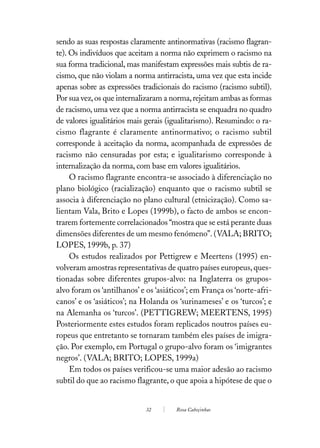sendo as suas respostas claramente antinormativas (racismo flagran-
te). Os indivíduos que aceitam a norma não exprimem o racismo na
sua forma tradicional, mas manifestam expressões mais subtis de ra-
cismo, que não violam a norma antirracista, uma vez que esta incide
apenas sobre as expressões tradicionais do racismo (racismo subtil).
Por sua vez, os que internalizaram a norma, rejeitam ambas as formas
de racismo, uma vez que a norma antirracista se enquadra no quadro
de valores igualitários mais gerais (igualitarismo). Resumindo: o ra-
cismo flagrante é claramente antinormativo; o racismo subtil
corresponde à aceitação da norma, acompanhada de expressões de
racismo não censuradas por esta; e igualitarismo corresponde à
internalização da norma, com base em valores igualitários.
     O racismo flagrante encontra-se associado à diferenciação no
plano biológico (racialização) enquanto que o racismo subtil se
associa à diferenciação no plano cultural (etnicização). Como sa-
lientam Vala, Brito e Lopes (1999b), o facto de ambos se encon-
trarem fortemente correlacionados “mostra que se está perante duas
dimensões diferentes de um mesmo fenómeno”. (VALA; BRITO;
LOPES, 1999b, p. 37)
     Os estudos realizados por Pettigrew e Meertens (1995) en-
volveram amostras representativas de quatro países europeus, ques-
tionadas sobre diferentes grupos-alvo: na Inglaterra os grupos-
alvo foram os ‘antilhanos’ e os ‘asiáticos’; em França os ‘norte-afri-
canos’ e os ‘asiáticos’; na Holanda os ‘surinameses’ e os ‘turcos’; e
na Alemanha os ‘turcos’. (PETTIGREW; MEERTENS, 1995)
Posteriormente estes estudos foram replicados noutros países eu-
ropeus que entretanto se tornaram também eles países de imigra-
ção. Por exemplo, em Portugal o grupo-alvo foram os ‘imigrantes
negros’. (VALA; BRITO; LOPES, 1999a)
     Em todos os países verificou-se uma maior adesão ao racismo
subtil do que ao racismo flagrante, o que apoia a hipótese de que o


                             32        Rosa Cabeçinhas
 