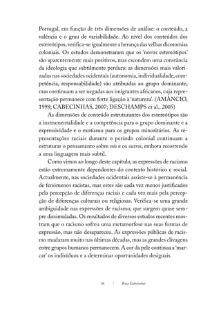 Portugal, em função de três dimensões de análise: o conteúdo, a
valência e o grau de variabilidade. Ao nível dos conteúdos dos
estereótipos, verifica-se igualmente a herança das velhas dicotomias
coloniais. Os estudos demonstraram que os ‘novos estereótipos’
são aparentemente mais positivos, mas escondem uma constância
da ideologia que subtilmente perdura: as dimensões mais valori-
zadas nas sociedades ocidentais (autonomia, individualidade, com-
petência, responsabilidade) são atribuídas ao grupo dominante,
mas continuam a ser negadas aos imigrantes africanos, cuja repre-
sentação permanece com forte ligação à ‘natureza’. (AMÂNCIO,
1998; CABECINHAS, 2007; DESCHAMPS et al., 2005)
     As dimensões de conteúdo estruturantes dos estereótipos são
a instrumentalidade e a competência para o grupo dominante e a
expressividade e o exotismo para os grupos minoritários. As re-
presentações raciais durante o período colonial continuam a
estruturar o pensamento sobre nós e os outros, embora recorrendo
a uma linguagem mais subtil.
     Como vimos ao longo deste capítulo, as expressões de racismo
estão extremamente dependentes do contexto histórico e social.
Actualmente, nas sociedades ocidentais assiste-se à permanência
de fenómenos racistas, mas estes são cada vez menos justificados
pela percepção de diferenças raciais e cada vez mais pela percep-
ção de diferenças culturais ou religiosas. Verifica-se uma grande
ambiguidade nas expressões de racismo, que surgem quase sem-
pre dissimuladas. Os resultados de diversos estudos recentes mos-
tram que o racismo sofreu uma metamorfose nas suas formas de
expressão, mas não desapareceu. As expressões públicas de racis-
mo mudaram muito nas últimas décadas, mas as grandes clivagens
entre grupos humanos permanecem. A cor da pele continua a ‘mar-
car’ os indivíduos e a determinar oportunidades desiguais.



                            36       Rosa Cabeçinhas
 