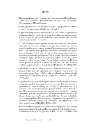 NOTAS

1
    Doutora em Ciências da Comunicação, Universidade do Minho/Portugal
    e Professora Auxiliar do Departamento de Ciências da Comunicação,
    Universidade do Minho/Portugal.
2
    Neste capítulo quando nos referimos a ‘raças’ e a ‘grupos étnicos’ estamos
    a referir-nos a grupos racializados ou etnicizados.
3
    É precisamente porque as diferenças físicas nem sempre são pertinentes
    para as classificações raciais que, ao longo da história, grupos discriminados
    foram obrigados a usar sinais distintivos, como sucedeu, por exemplo,
    com os judeus durante o nazismo.
4
    O uso contemporâneo do termo minoria reveste-se de uma grande
    ambivalência. Este termo tanto pode designar simplesmente uma minoria
    quantitativa (isto é, em estatuto numérico) como uma minoria qualitativa
    (isto é, em estatuto social, prestígio ou poder). Por exemplo, na grande
    maioria dos casos os imigrantes são grupos duplamente minoritários (em
    termos quantitativos e qualitativos). Outros grupos constituem minorias
    qualitativas apesar de serem maiorias quantitativas: o caso dos ‘negros’
    durante o regime de apartheid na África do Sul, por exemplo. De igual
    modo podemos observar minorias quantitativas que são maiorias
    qualitativas: por exemplo, as elites políticas. (LORENZI-CIOLDI, 2002)
5
    Na célebre obra Casa Grande e Senzala, Gilberto Freyre refere: “[...] a
    mulher mulata tem sido a preferida dos portugueses para o amor, pelo
    menos para o amor físico. [...] Com relação ao Brasil, que o diga o ditado:
    “Branca para casar, mulata para f..., negra para trabalhar”. (FREYRE,
    1999, p. 85)
6
    “Quanto à miscibilidade, nenhum povo colonizador, dos modernos, excedeu
    ou sequer igualou nesse ponto os portugueses. Foi misturando-se
    gostosamente com mulheres de cor logo ao primeiro contato e
    multiplicando-se em filhos mestiços que uns milhares apenas de machos
    atrevidos conseguiram firmar-se na posse de terras vastíssimas e competir
    com povos grandes e numerosos na extensão de domínio colonial e na
    eficácia da ação colonizadora. A miscibilidade, mais do que a mobilidade,
    foi o processo pelo qual os portugueses compensaram-se da deficiência
    em massa ou volume humano para a colonização em larga escala e sobre
    áreas extensíssimas”. (FREYRE, 1999, p. 84)
7
    Embora esta Declaração tenha sido ratificada por 159 países, a realidade tem
    ficado sempre aquém das palavras. Dez anos depois desta declaração, instalou-
    se oficialmente o regime de apartheid na África do Sul (1958-1991) e nos



             Racismos: olhares plurais           37
 