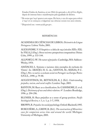 Estados Unidos da América, só em 1964, foi aprovado o Act of Civic Rights,
    depois de intensas lutas e manifestações pela igualdade de direitos.
8
    De notar que ‘raça’ aparece sem aspas. De facto, o uso de aspas para referir
    a ‘raça’ só se começou a vulgarizar nas ciências sociais nos anos oitenta.
9
    Disponível em: <www.acidi.gov.pt>.




                             REFERÊNCIAS


ACADEMIA DE CIÊNCIAS DE LISBOA. Dicionário da Língua
Portuguesa. Lisboa: Verbo, 2001.
ALEXANDRE, V. O Império e a idéia de raça (séculos XIX e XX).
In: VALA, J. (Org.). Novos racismos: perspectivas comparativas. Oeiras:
Celta, 1999. p. 133-144.
ALLPORT, G. W. The nature of prejudice. Cambridge, MA: Addison-
Wesley, 1954.
AMÂNCIO, L. Sexismo e racismo: dois exemplos de exclusão do
‘Outro’. In: ARAÚJO, H. G. de.; SANTOS, M.; SEIXAS, P. C.
(Org.). Nós e os outros: a exclusão social em Portugal e na Europa. Porto:
S.P.A.E., 1998. p. 79-88.
AUGOUSTINOS, M.; REYNOLDS, K. J. (Ed.). Understanding
prejudice, racism, and social conflict. London: Sage, 2001.
BANTON, M. Race: as a classification. In: CASHMORE, E. et al.
(Org.). Dictionary of race and ethnic relations. 4th. Londres: Routledge,
1996. p. 294-296.
BLUMER, H. Race prejudice as a sense of group position. Pacific
Sociological Review, v. 1, n. 1, p. 3-7, 1958.
BROWN, R. Prejudice: its social psychology. Oxford: Blackwell, 1995.
BURGUIÈRE, A.; GREW, R. (Ed.). The construction of Minorities:
cases for comparison across time and around the world. Michigan:
University of Michigan, 2001.


                                38         Rosa Cabeçinhas
 