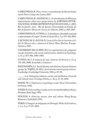 CABECINHAS, R. Preto e branco: a naturalização da discriminação
racial. Porto: Campo das Letras, 2007.
CABECINHAS, R.; AMÂNCIO, L. A naturalização da diferença:
representações sobre raça e grupo étnico. In: JORNADA INTER-
NACIONAL SOBRE REPRESENTAÇÕES SOCIAIS, 3., 2003,
Rio de Janeiro. Actas... Rio de Janeiro: Universidade do Estado do
Rio de Janeiro: Maison des Sciences de l’Homme, 2003. p. 982-1007.
CABECINHAS, R.; CUNHA, L. Colonialismo, identidade nacional
e representações do ‘negro’. Estudos do Século XX, n. 3, p. 157-184, 2003.
CAETANO, M. P.; ÁGUAS, N. Carta de Pêro Vaz de Caminha a El-
Rei D. Manuel sobre o achamento do Brasil. Mem Martins: Europa-
América, 1987.
CHOMBART DE LUAWE, M. J. La représentaton des catégories
sociales dominées, rôle social, intériorisation. Bulletin de Psychologie,
n. 37, p. 877-886, 1983-1984.
CUNHA, M. I. A natureza da ‘raça’. Cadernos do Noroeste, n. 13, p.
191-203, 2000. Sociedade e Cultura 2.
DESCHAMPS, J. C. Social identity and relations of power between
groups. In: TAJFEL, H. (Ed.). Social identity and intergroup relations.
Cambridge: Cambridge University, 1982. p. 85-98.
______. et al. Intergroup relations, racism and attribution of natural
and cultural traits. Psicología Política, n. 30, p. 27-39, 2005.
DOISE, W. L’ Explication en psychologie sociale. Paris: Universitaire
de France, 1982.
ESSED, P. Understanding everyday racism: an interdisciplinary theory.
Newbury Park: Sage, 1991.
FENTON, S. Ethnicity: racism, class and culture. Hong Kong:
Rowman e Littlefield, 1999.
FERIN, I. Imagens da imigração em Portugal. Media & Jornalismo,
v. 1, n. 2, p. 71-87, 2003.




          Racismos: olhares plurais    39
 