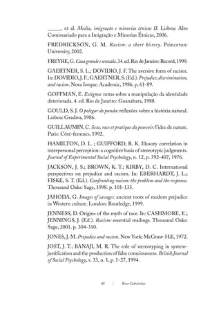 ______. et al. Media, imigração e minorias étnicas II. Lisboa: Alto
Comissariado para a Imigração e Minorias Étnicas, 2006.
FREDRICKSON, G. M. Racism: a short history. Princeton:
University, 2002.
FREYRE, G. Casa grande e senzala. 34. ed. Rio de Janeiro: Record, 1999.
GAERTNER, S. L.; DOVIDIO, J. F. The aversive form of racism.
In: DOVIDIO, J. F.; GAERTNER, S. (Ed.). Prejudice, discrimination,
and racism. Nova Iorque: Academic, 1986. p. 61-89.
GOFFMAN, E. Estigma: notas sobre a manipulação da identidade
deteriorada. 4. ed. Rio de Janeiro: Guanabara, 1988.
GOULD, S. J. O polegar do panda: reflexões sobre a história natural.
Lisboa: Gradiva, 1986.
GUILLAUMIN, C. Sexe, race et pratique du pouvoir: l’idee de nature.
Paris: Côté-femmes, 1992.
HAMILTON, D. L. ; GUIFFORD, R. K. Illusory correlation in
interpersonal perception: a cognitive basis of stereotypic judgments.
Journal of Experimental Social Psychology, n. 12, p. 392-407, 1976.
JACKSON, J. S.; BROWN, K. T.; KIRBY, D. C. International
perspectives on prejudice and racism. In: EBERHARDT, J. L.;
FISKE, S. T. (Ed.). Confronting racism: the problem and the response.
Thousand Oaks: Sage, 1998. p. 101-135.
JAHODA, G. Images of savages: ancient roots of modern prejudice
in Western culture. London: Routledge, 1999.
JENNESS, D. Origins of the myth of race. In: CASHMORE, E.;
JENNINGS, J. (Ed.). Racism: essential readings. Thousand Oaks:
Sage, 2001. p. 304-310.
JONES, J. M. Prejudice and racism. New York: McGraw-Hill, 1972.
JOST, J. T.; BANAJI, M. R. The role of stereotyping in system-
justification and the production of false consciousness. British Journal
of Social Psychology, v. 33, n. 1, p. 1-27, 1994.



                           40         Rosa Cabeçinhas
 