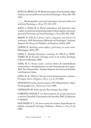 KATZ, D.; BRALY, K. W. Racial stereotypes of one hundred college
students. Journal of Abnormal and Social Psychology, v. 28, p. 280-290,
1933.
______. Racial prejudice and racial stereotypes. Journal of Abnormal
and Social Psychology, n. 30, p. 175-193, 1935.
KATZ, I.; HASS, R. G. Racial ambivalence and American value
conflict: correlational and priming studies of dual cognitive structures.
Journal of Personality and Social Psychology, v. 55, p. 893-905, 1988.
KHAN, S.; VALA, J. Jovens ‘negros’ imigrantes num processo de
aculturação. 1999. Dissertação (Mestrado em Sociologia) – Instituto
Superior da Ciência do Trabalho e da Empresa, Lisboa, 1999.
LEWIN, K. Resolving social conflicts e field theory in social science.
Washington: APA, 1997.
LIMA, L. Atitudes: Estrutura e mudança. In: VALA, J.; MON-
TEIRO, M. B. (Coord.). Psicologia social. 4. ed. Lisboa: Fundação
Calouste Gulbenkian, 2000.
LIMA, M. E. Normas sociais e racismo: efeitos do individualismo
meritocrático e do igualitarismo na infra-humanização dos negros.
2002. Tese (Doutorado) - Instituto Superior da Ciência do Trabalho
e da Empresa, Lisboa.
LIMA, M. E.; VALA, J. Sucesso social, branqueamento e racismo.
Psicologia: Teoria e Pesquisa, v. 20, n. 1, p. 11-19, 2004.
LINNAEUS, Carolus. Systema naturae. 1767. Disponível em: <http:/
/books.google.com>. Acesso em: 2 nov. 2009.
LIPPMANN, W. Public opinion. Nova Iorque: Free, 1922.
LORENZI-CIOLDI, F. Les Représentations des groupes dominants
et dominés. Grenoble: Universitaires de Grenoble, 2002. (Collections
et agrégats)
MACHADO, F. L. Os novos nomes do racismo: Especificação ou
inflação conceptual? Sociologia, Problemas e Práticas, v. 33, p. 9-44,
2000.


         Racismos: olhares plurais    41
 
