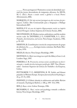 ______. Novos portugueses? Parâmetros sociais da identidade naci-
onal dos jovens descendentes de imigrantes africanos. In: SILVA,
M. C. (Ed.). Nação e estado: entre o global e o local. Porto:
Afrontamento, 2006.
MARQUES, J. F. Do ‘não racismo’ português aos dois racismos dos por-
tugueses. Lisboa: Alto Comissariado para a Imigração e Diálogo
Intercultural, 2007.
MATOS, P. F. As cores do império: Representações raciais no império
colonial Português. Lisboa: Imprensa de Ciências Sociais, 2006.
MCCONAHAY, J. B. Modern racism, ambivalence, and the modern
racism scale. In: DOVIDIO, J. F.; GAERTNER, S. L. (Ed.).
Prejudice, discrimination, and racism. Nova Iorque: Academic, 1986.
p. 91-125.
MERTON, R. Contribuições à teoria do comportamento do grupo
de referência. In: ______. Sociologia: teoria e estrutura. São Paulo: Mes-
tre Jou, 1970.
MILES, R. Racism. Nova Iorque: Routledge, 1989.
MONTAGU, A. Man’s most dangerous myth: the fallacy of race. 6. ed.
Londres: Sage, 1997.
PEREIRA, C. R. Preconceito, normas sociais e justificações na discri-
minação: o modelo da discriminação justificada. 2007. Tese (Douto-
rado) - Instituto Superior da Ciência do Trabalho e da Empresa,
Lisboa.
PETTIGREW, T. F.; MEERTENS, R. W. Subtle and blatant
prejudice in Western Europe. European Journal of Social Psychology, v.
25, p. 57-75, 1995.
PHINNEY, J. S. Ethnic identity in adolescents and adults: Review
of research. Psychological Bulletin, v. 108, p. 499- 514, 1990.
REX, J. Raça e etnia. Lisboa: Estampa, 1986.
RICHARDS, G. ‘Race’, racism and psychology: towards a reflexive
history. Nova Iorque: Routledge, 1997.


                            42         Rosa Cabeçinhas
 