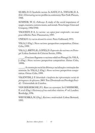 SEARS, D. O. Symbolic racism. In: KATZ, P. A.; TAYLOR, D. A.
(Ed.). Eliminating racism: profiles in controversy. New York: Plenum,
1988.
SUMNER, W. G. Folkways: A study of the social importance of
usages, manners, customs mores, and morals. Nova Iorque: Ginn and
Company, 1906/1940.
TAGUIEFF, P. A. Le racisme : un exposé pour comprendre : un essai
pour réfléchir. Paris: Flammarion, 1997.
UNESCO. Le racism devant la science. Paris: Gallimard, 1973.
VALA, J. (Org.). Novos racismos: perspectivas comparativas. Oeiras:
Celta, 1999.
VALA, J.; BRITO, R.; LOPES, D. Expressões dos racismos em Portu-
gal. Lisboa: Instituto de Ciências Sociais, 1999a.
______. O racismo flagrante e o racismo subtil em Portugal. In: VALA,
J. (Org.). Novos racismos: perspectivas comparativas. Oeiras: Celta,
1999b.
______. A construção social da diferença: racialização e etnização das
minorias. In: VALA, J. (Org.). Novos racismos: perspectivas compa-
rativas. Oeiras: Celta, 1999.
VALENTIM, J. P. Identidade e lusofonia das representações sociais de
portugueses e de africanos. 2003. Tese (Doutorado em Psicologia Soci-
al) - Universidade de Coimbra.
VAN DER BERGHE, P. L. Race: as a synonym. In: CASHMORE,
E. et al. (Org.). Dictionary of race and ethnic relations. 4th ed. Londres:
Routledge, 1996.
WIEVIORKA, M. (Org.). Racismo e modernidade. Lisboa: Bertrand,
1995.




          Racismos: olhares plurais    43
 