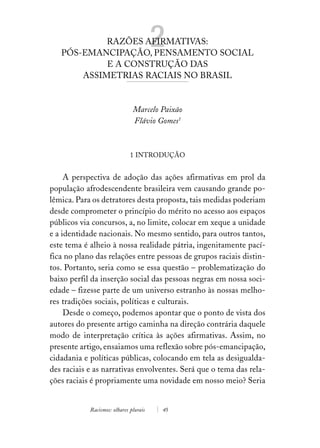 RAZÕES AFIRMATIVAS:
   PÓS-EMANCIPAÇÃO, PENSAMENTO SOCIAL
                                        2
            E A CONSTRUÇÃO DAS
       ASSIMETRIAS RACIAIS NO BRASIL


                               Marcelo Paixão
                               Flávio Gomes1



                              1 INTRODUÇÃO


     A perspectiva de adoção das ações afirmativas em prol da
população afrodescendente brasileira vem causando grande po-
lêmica. Para os detratores desta proposta, tais medidas poderiam
desde comprometer o princípio do mérito no acesso aos espaços
públicos via concursos, a, no limite, colocar em xeque a unidade
e a identidade nacionais. No mesmo sentido, para outros tantos,
este tema é alheio à nossa realidade pátria, ingenitamente pací-
fica no plano das relações entre pessoas de grupos raciais distin-
tos. Portanto, seria como se essa questão – problematização do
baixo perfil da inserção social das pessoas negras em nossa soci-
edade – fizesse parte de um universo estranho às nossas melho-
res tradições sociais, políticas e culturais.
     Desde o começo, podemos apontar que o ponto de vista dos
autores do presente artigo caminha na direção contrária daquele
modo de interpretação crítica às ações afirmativas. Assim, no
presente artigo, ensaiamos uma reflexão sobre pós-emancipação,
cidadania e políticas públicas, colocando em tela as desigualda-
des raciais e as narrativas envolventes. Será que o tema das rela-
ções raciais é propriamente uma novidade em nosso meio? Seria


            Racismos: olhares plurais   45
 