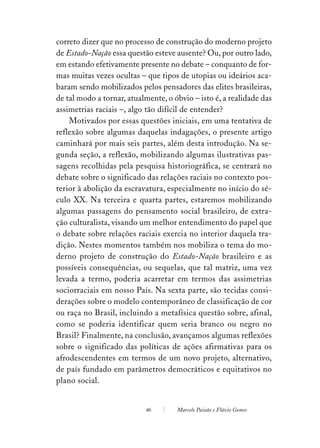 correto dizer que no processo de construção do moderno projeto
de Estado-Nação essa questão esteve ausente? Ou, por outro lado,
em estando efetivamente presente no debate – conquanto de for-
mas muitas vezes ocultas – que tipos de utopias ou ideários aca-
baram sendo mobilizados pelos pensadores das elites brasileiras,
de tal modo a tornar, atualmente, o óbvio – isto é, a realidade das
assimetrias raciais –, algo tão difícil de entender?
    Motivados por essas questões iniciais, em uma tentativa de
reflexão sobre algumas daquelas indagações, o presente artigo
caminhará por mais seis partes, além desta introdução. Na se-
gunda seção, a reflexão, mobilizando algumas ilustrativas pas-
sagens recolhidas pela pesquisa historiográfica, se centrará no
debate sobre o significado das relações raciais no contexto pos-
terior à abolição da escravatura, especialmente no início do sé-
culo XX. Na terceira e quarta partes, estaremos mobilizando
algumas passagens do pensamento social brasileiro, de extra-
ção culturalista, visando um melhor entendimento do papel que
o debate sobre relações raciais exercia no interior daquela tra-
dição. Nestes momentos também nos mobiliza o tema do mo-
derno projeto de construção do Estado-Nação brasileiro e as
possíveis consequências, ou sequelas, que tal matriz, uma vez
levada a termo, poderia acarretar em termos das assimetrias
sociorraciais em nosso País. Na sexta parte, são tecidas consi-
derações sobre o modelo contemporâneo de classificação de cor
ou raça no Brasil, incluindo a metafísica questão sobre, afinal,
como se poderia identificar quem seria branco ou negro no
Brasil? Finalmente, na conclusão, avançamos algumas reflexões
sobre o significado das políticas de ações afirmativas para os
afrodescendentes em termos de um novo projeto, alternativo,
de país fundado em parâmetros democráticos e equitativos no
plano social.


                           46        Marcelo Paixão e Flávio Gomes
 