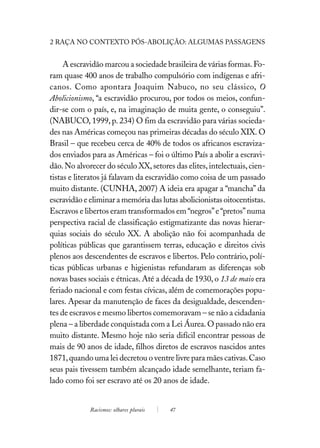 2 RAÇA NO CONTEXTO PÓS-ABOLIÇÃO: ALGUMAS PASSAGENS


     A escravidão marcou a sociedade brasileira de várias formas. Fo-
ram quase 400 anos de trabalho compulsório com indígenas e afri-
canos. Como apontara Joaquim Nabuco, no seu clássico, O
Abolicionismo, “a escravidão procurou, por todos os meios, confun-
dir-se com o país, e, na imaginação de muita gente, o conseguiu”.
(NABUCO, 1999, p. 234) O fim da escravidão para várias socieda-
des nas Américas começou nas primeiras décadas do século XIX. O
Brasil – que recebeu cerca de 40% de todos os africanos escraviza-
dos enviados para as Américas – foi o último País a abolir a escravi-
dão. No alvorecer do século XX, setores das elites, intelectuais, cien-
tistas e literatos já falavam da escravidão como coisa de um passado
muito distante. (CUNHA, 2007) A ideia era apagar a “mancha” da
escravidão e eliminar a memória das lutas abolicionistas oitocentistas.
Escravos e libertos eram transformados em “negros” e “pretos” numa
perspectiva racial de classificação estigmatizante das novas hierar-
quias sociais do século XX. A abolição não foi acompanhada de
políticas públicas que garantissem terras, educação e direitos civis
plenos aos descendentes de escravos e libertos. Pelo contrário, polí-
ticas públicas urbanas e higienistas refundaram as diferenças sob
novas bases sociais e étnicas. Até a década de 1930, o 13 de maio era
feriado nacional e com festas cívicas, além de comemorações popu-
lares. Apesar da manutenção de faces da desigualdade, descenden-
tes de escravos e mesmo libertos comemoravam – se não a cidadania
plena – a liberdade conquistada com a Lei Áurea. O passado não era
muito distante. Mesmo hoje não seria difícil encontrar pessoas de
mais de 90 anos de idade, filhos diretos de escravos nascidos antes
1871, quando uma lei decretou o ventre livre para mães cativas. Caso
seus pais tivessem também alcançado idade semelhante, teriam fa-
lado como foi ser escravo até os 20 anos de idade.


             Racismos: olhares plurais   47
 