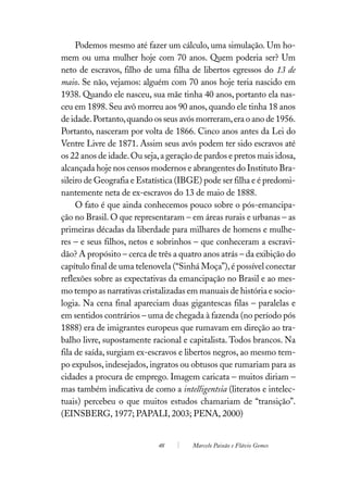 Podemos mesmo até fazer um cálculo, uma simulação. Um ho-
mem ou uma mulher hoje com 70 anos. Quem poderia ser? Um
neto de escravos, filho de uma filha de libertos egressos do 13 de
maio. Se não, vejamos: alguém com 70 anos hoje teria nascido em
1938. Quando ele nasceu, sua mãe tinha 40 anos, portanto ela nas-
ceu em 1898. Seu avô morreu aos 90 anos, quando ele tinha 18 anos
de idade. Portanto, quando os seus avós morreram, era o ano de 1956.
Portanto, nasceram por volta de 1866. Cinco anos antes da Lei do
Ventre Livre de 1871. Assim seus avós podem ter sido escravos até
os 22 anos de idade. Ou seja, a geração de pardos e pretos mais idosa,
alcançada hoje nos censos modernos e abrangentes do Instituto Bra-
sileiro de Geografia e Estatística (IBGE) pode ser filha e é predomi-
nantemente neta de ex-escravos do 13 de maio de 1888.
     O fato é que ainda conhecemos pouco sobre o pós-emancipa-
ção no Brasil. O que representaram – em áreas rurais e urbanas – as
primeiras décadas da liberdade para milhares de homens e mulhe-
res – e seus filhos, netos e sobrinhos – que conheceram a escravi-
dão? A propósito – cerca de três a quatro anos atrás – da exibição do
capítulo final de uma telenovela (“Sinhá Moça”), é possível conectar
reflexões sobre as expectativas da emancipação no Brasil e ao mes-
mo tempo as narrativas cristalizadas em manuais de história e socio-
logia. Na cena final apareciam duas gigantescas filas – paralelas e
em sentidos contrários – uma de chegada à fazenda (no período pós
1888) era de imigrantes europeus que rumavam em direção ao tra-
balho livre, supostamente racional e capitalista. Todos brancos. Na
fila de saída, surgiam ex-escravos e libertos negros, ao mesmo tem-
po expulsos, indesejados, ingratos ou obtusos que rumariam para as
cidades a procura de emprego. Imagem caricata – muitos diriam –
mas também indicativa de como a intelligentsia (literatos e intelec-
tuais) percebeu o que muitos estudos chamariam de “transição”.
(EINSBERG, 1977; PAPALI, 2003; PENA, 2000)


                             48        Marcelo Paixão e Flávio Gomes
 