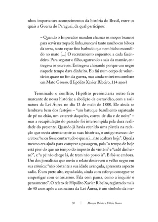 nhou importantes acontecimentos da história do Brasil, entre os
quais a Guerra do Paraguai, da qual participou:

        – Quando o Imperador mandou chamar os moços brancos
        para servir na tropa de linha, nunca vi tanto rancho em biboca
        da serra, tanto rapaz fino barbudo que nem bicho escondi-
        do no mato [...] O recrutamento esquentou a cada fazen-
        deiro. Para segurar o filho, agarrando a saia da mamãe, en-
        tregava os escravos. Entregava chorando porque um negro
        naquele tempo dava dinheiro. Eu fui num corpo de volun-
        tários quase no fim da guerra, mas ainda entrei em combate
        em Mato Grosso. (Hipólito Xavier Ribeiro, 114 anos)

    Terminado o conflito, Hipólito presenciaria outro fato
marcante de nossa história: a abolição da escravidão, com a assi-
natura da Lei Áurea no dia 13 de maio de 1888. Ele ainda se
lembrava bem dos festejos – “um batuque barulhento sapateado
de pé no chão, um cateretê daqueles, correu de dia e de noite” –
mas a recapitulação do passado foi interrompida pela dura reali-
dade do presente. Quando já havia reunido uma plateia na reda-
ção que ouvia atentamente as suas histórias, o antigo escravo de-
cretou: “se eu fosse contar tudo o que sei... não acabava hoje”. Queria
mesmo era ajuda para comprar a passagem, pois “o tempo de hoje
está pior do que no tempo do imposto do vintém” e “cadê dinhei-
ro?”, e “a pé não chego lá, de trem não posso ir”. E foi-se embora.
Um dos jornalistas que ouviu o relato descreveu o velho negro em
sua crônica: “não obstante a sua idade avançada, apresenta aspecto
sadio. É um preto alto, espadaúdo, ainda com esforço consegue-se
empertigar com entusiasmo. Fala com pausa, como a inquirir o
pensamento”. O relato de Hipólito Xavier Ribeiro, registrado mais
de 40 anos após a assinatura da Lei Áurea, é um símbolo da me-


                             50        Marcelo Paixão e Flávio Gomes
 