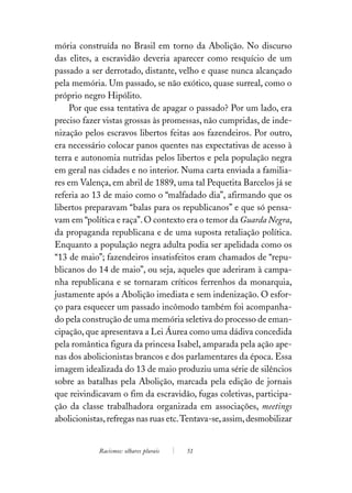 mória construída no Brasil em torno da Abolição. No discurso
das elites, a escravidão deveria aparecer como resquício de um
passado a ser derrotado, distante, velho e quase nunca alcançado
pela memória. Um passado, se não exótico, quase surreal, como o
próprio negro Hipólito.
    Por que essa tentativa de apagar o passado? Por um lado, era
preciso fazer vistas grossas às promessas, não cumpridas, de inde-
nização pelos escravos libertos feitas aos fazendeiros. Por outro,
era necessário colocar panos quentes nas expectativas de acesso à
terra e autonomia nutridas pelos libertos e pela população negra
em geral nas cidades e no interior. Numa carta enviada a familia-
res em Valença, em abril de 1889, uma tal Pequetita Barcelos já se
referia ao 13 de maio como o “malfadado dia”, afirmando que os
libertos preparavam “balas para os republicanos” e que só pensa-
vam em “política e raça”. O contexto era o temor da Guarda Negra,
da propaganda republicana e de uma suposta retaliação política.
Enquanto a população negra adulta podia ser apelidada como os
“13 de maio”; fazendeiros insatisfeitos eram chamados de “repu-
blicanos do 14 de maio”, ou seja, aqueles que aderiram à campa-
nha republicana e se tornaram críticos ferrenhos da monarquia,
justamente após a Abolição imediata e sem indenização. O esfor-
ço para esquecer um passado incômodo também foi acompanha-
do pela construção de uma memória seletiva do processo de eman-
cipação, que apresentava a Lei Áurea como uma dádiva concedida
pela romântica figura da princesa Isabel, amparada pela ação ape-
nas dos abolicionistas brancos e dos parlamentares da época. Essa
imagem idealizada do 13 de maio produziu uma série de silêncios
sobre as batalhas pela Abolição, marcada pela edição de jornais
que reivindicavam o fim da escravidão, fugas coletivas, participa-
ção da classe trabalhadora organizada em associações, meetings
abolicionistas, refregas nas ruas etc. Tentava-se, assim, desmobilizar


             Racismos: olhares plurais   51
 