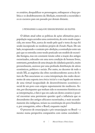 os cenários, desqualificar os personagens, enfraquecer a força po-
lítica e os desdobramentos da Abolição, remetendo a escravidão e
os ex-escravos para um passado por demais distante.



     3 PENSANDO A RAÇA OU EMANCIPANDO AS ELITES


     O debate atual sobre as políticas de ações afirmativas para a
população negra acendeu uma controvérsia, de certo modo esque-
cida, em nosso País, acerca do modo pelo qual o tema da raça foi
sendo incorporado no moderno projeto de Estado-Nação. De um
lado, recuperando o contexto pós-abolição, a contradição entre um
país que se entendia como tendo praticado um modelo de escravi-
dão benigna, mas em constante tensão sobre a reação dos antigos
escravizados, colocados em uma nova condição de homens livres,
entretanto, portadores de uma situação de cidadania parcial e, muito
provavelmente, ansiosos por uma profunda distribuição de ativos
econômicos, políticos e sociais. Por outro, no decorrer de todo o
século XX, as angústias das elites eurodescendentes acerca do fu-
turo do País associaram-se a uma interpretação dos males decor-
rentes de uma suposta tara étnica inicial e o seu legado em termos
de uma virtual incapacidade de desenvolvimento econômico e
social de um povo com origens supostamente tão medíocres. As-
sim, por discrepantes que tenham sido os momentos históricos ou
as interpretações, o fato é que em cada um destes cenários é possí-
vel encontrar uma persistente questão: qual a influência que os
descendentes dos antigos africanos escravizados, e mais secunda-
riamente dos indígenas, teriam na constituição do povo brasileiro
e, por conseguinte, sobre o Brasil, enquanto nação?
     O processo de emancipação e pós-emancipação no Brasil – e
mesmo numa perspectiva comparativa com outras sociedades –


                            52        Marcelo Paixão e Flávio Gomes
 