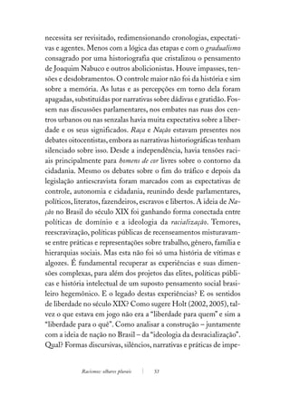 necessita ser revisitado, redimensionando cronologias, expectati-
vas e agentes. Menos com a lógica das etapas e com o gradualismo
consagrado por uma historiografia que cristalizou o pensamento
de Joaquim Nabuco e outros abolicionistas. Houve impasses, ten-
sões e desdobramentos. O controle maior não foi da história e sim
sobre a memória. As lutas e as percepções em torno dela foram
apagadas, substituídas por narrativas sobre dádivas e gratidão. Fos-
sem nas discussões parlamentares, nos embates nas ruas dos cen-
tros urbanos ou nas senzalas havia muita expectativa sobre a liber-
dade e os seus significados. Raça e Nação estavam presentes nos
debates oitocentistas, embora as narrativas historiográficas tenham
silenciado sobre isso. Desde a independência, havia tensões raci-
ais principalmente para homens de cor livres sobre o contorno da
cidadania. Mesmo os debates sobre o fim do tráfico e depois da
legislação antiescravista foram marcados com as expectativas de
controle, autonomia e cidadania, reunindo desde parlamentares,
políticos, literatos, fazendeiros, escravos e libertos. A ideia de Na-
ção no Brasil do século XIX foi ganhando forma conectada entre
políticas de domínio e a ideologia da racialização. Temores,
reescravização, políticas públicas de recenseamentos misturavam-
se entre práticas e representações sobre trabalho, gênero, família e
hierarquias sociais. Mas esta não foi só uma história de vítimas e
algozes. É fundamental recuperar as experiências e suas dimen-
sões complexas, para além dos projetos das elites, políticas públi-
cas e história intelectual de um suposto pensamento social brasi-
leiro hegemônico. E o legado destas experiências? E os sentidos
de liberdade no século XIX? Como sugere Holt (2002, 2005), tal-
vez o que estava em jogo não era a “liberdade para quem” e sim a
“liberdade para o quê”. Como analisar a construção – juntamente
com a ideia de nação no Brasil – da “ideologia da desracialização”.
Qual? Formas discursivas, silêncios, narrativas e práticas de impe-


             Racismos: olhares plurais   53
 