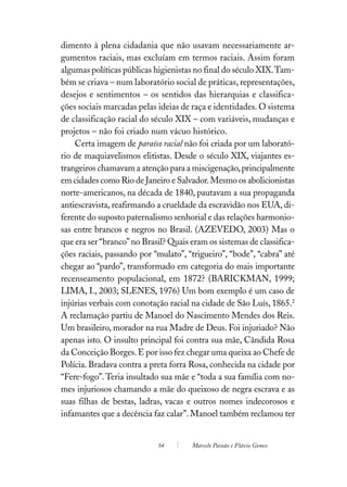 dimento à plena cidadania que não usavam necessariamente ar-
gumentos raciais, mas excluíam em termos raciais. Assim foram
algumas políticas públicas higienistas no final do século XIX. Tam-
bém se criava – num laboratório social de práticas, representações,
desejos e sentimentos – os sentidos das hierarquias e classifica-
ções sociais marcadas pelas ideias de raça e identidades. O sistema
de classificação racial do século XIX – com variáveis, mudanças e
projetos – não foi criado num vácuo histórico.
    Certa imagem de paraíso racial não foi criada por um laborató-
rio de maquiavelismos elitistas. Desde o século XIX, viajantes es-
trangeiros chamavam a atenção para a miscigenação, principalmente
em cidades como Rio de Janeiro e Salvador. Mesmo os abolicionistas
norte-americanos, na década de 1840, pautavam a sua propaganda
antiescravista, reafirmando a crueldade da escravidão nos EUA, di-
ferente do suposto paternalismo senhorial e das relações harmonio-
sas entre brancos e negros no Brasil. (AZEVEDO, 2003) Mas o
que era ser “branco” no Brasil? Quais eram os sistemas de classifica-
ções raciais, passando por “mulato”, “trigueiro”, “bode”, “cabra” até
chegar ao “pardo”, transformado em categoria do mais importante
recenseamento populacional, em 1872? (BARICKMAN, 1999;
LIMA, I., 2003; SLENES, 1976) Um bom exemplo é um caso de
injúrias verbais com conotação racial na cidade de São Luís, 1865.2
A reclamação partiu de Manoel do Nascimento Mendes dos Reis.
Um brasileiro, morador na rua Madre de Deus. Foi injuriado? Não
apenas isto. O insulto principal foi contra sua mãe, Cândida Rosa
da Conceição Borges. E por isso fez chegar uma queixa ao Chefe de
Polícia. Bradava contra a preta forra Rosa, conhecida na cidade por
“Fere-fogo”. Teria insultado sua mãe e “toda a sua família com no-
mes injuriosos chamando a mãe do queixoso de negra escrava e as
suas filhas de bestas, ladras, vacas e outros nomes indecorosos e
infamantes que a decência faz calar”. Manoel também reclamou ter


                            54        Marcelo Paixão e Flávio Gomes
 
