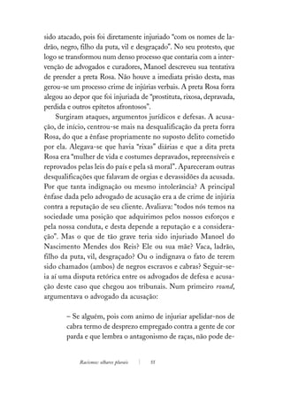 sido atacado, pois foi diretamente injuriado “com os nomes de la-
drão, negro, filho da puta, vil e desgraçado”. No seu protesto, que
logo se transformou num denso processo que contaria com a inter-
venção de advogados e curadores, Manoel descreveu sua tentativa
de prender a preta Rosa. Não houve a imediata prisão desta, mas
gerou-se um processo crime de injúrias verbais. A preta Rosa forra
alegou ao depor que foi injuriada de “prostituta, rixosa, depravada,
perdida e outros epítetos afrontosos”.
    Surgiram ataques, argumentos jurídicos e defesas. A acusa-
ção, de início, centrou-se mais na desqualificação da preta forra
Rosa, do que a ênfase propriamente no suposto delito cometido
por ela. Alegava-se que havia “rixas” diárias e que a dita preta
Rosa era “mulher de vida e costumes depravados, repreensíveis e
reprovados pelas leis do país e pela sã moral”. Apareceram outras
desqualificações que falavam de orgias e devassidões da acusada.
Por que tanta indignação ou mesmo intolerância? A principal
ênfase dada pelo advogado de acusação era a de crime de injúria
contra a reputação de seu cliente. Avaliava: “todos nós temos na
sociedade uma posição que adquirimos pelos nossos esforços e
pela nossa conduta, e desta depende a reputação e a considera-
ção”. Mas o que de tão grave teria sido injuriado Manoel do
Nascimento Mendes dos Reis? Ele ou sua mãe? Vaca, ladrão,
filho da puta, vil, desgraçado? Ou o indignava o fato de terem
sido chamados (ambos) de negros escravos e cabras? Seguir-se-
ia aí uma disputa retórica entre os advogados de defesa e acusa-
ção deste caso que chegou aos tribunais. Num primeiro round,
argumentava o advogado da acusação:

        – Se alguém, pois com animo de injuriar apelidar-nos de
        cabra termo de desprezo empregado contra a gente de cor
        parda e que lembra o antagonismo de raças, não pode de-


            Racismos: olhares plurais   55
 